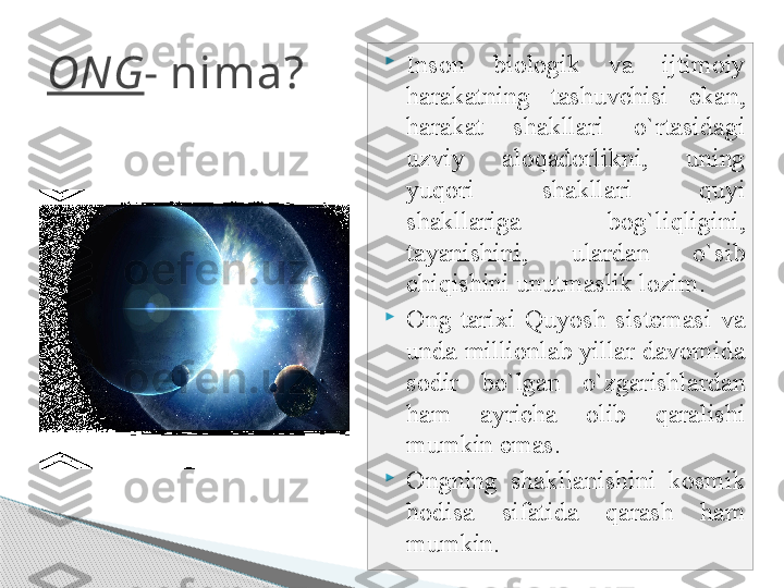 ONG - nima? 
Inson  biologik  va  ijtimoiy 
harakatning  tashuvchisi  ekan, 
harakat  shakllari  o`rtasidagi 
uzviy  aloqadorlikni,  uning 
yuqori  shakllari  quyi 
shakllariga  bog`liqligini, 
tayanishini,  ulardan  o`sib 
chiqishini unutmaslik lozim.

Ong  tarixi  Quyosh  sistemasi  va 
unda millionlab yillar davomida 
sodir  bo`lgan  o`zgarishlardan 
ham  ayricha  olib  qaralishi 
mumkin emas. 

Ongning  shakllanishini  kosmik 
hodisa  sifatida  qarash  ham 
mumkin.     