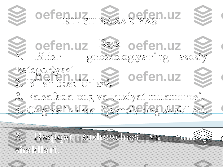 Reja:
1.   Bilish  -  gnoseologiyaning  asosiy 
kategoriyasi. 
2. Bilish bosqichlari. 
3. Falsafada ong va ruxiyat muammosi. 
4. Ong va in'ikos. Ijtimoiy ong shakllari. 
5.  Haqiqat  tushunchasi  va    uning 
shakllari.  BILISH NAZARIYASI      