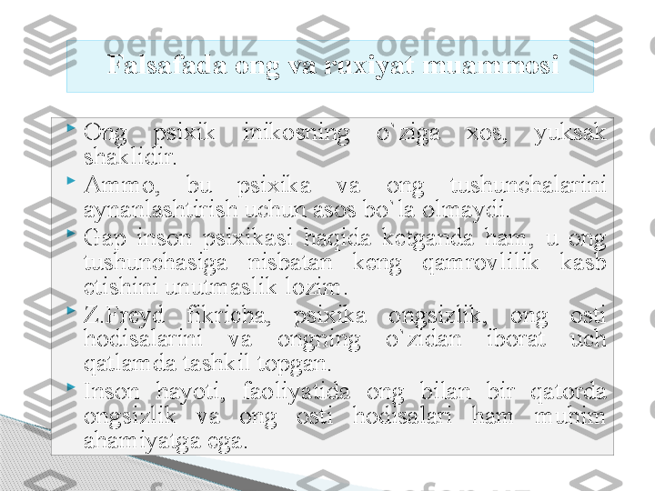 
Ong  psixik  inikosning  o`ziga  xos,  yuksak 
shaklidir. 

Ammo,  bu  psixika  va  ong  tushunchalarini 
aynanlashtirish uchun asos bo`la olmaydi.

Gap  inson  psixikasi  haqida  ketganda  ham,  u  ong 
tushunchasiga  nisbatan  keng  qamrovlilik  kasb 
etishini unutmaslik lozim.

Z.Freyd  fikricha,  psixika  ongsizlik,  ong  osti 
hodisalarini  va  ongning  o`zidan  iborat  uch 
qatlamda tashkil topgan.

Inson  hayoti,  faoliyatida  ong  bilan  bir  qatorda 
ongsizlik  va  ong  osti  hodisalari  ham  muhim 
ahamiyatga ega. Falsafada ong va ruxiyat muammosi     