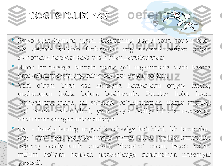 ONG & RUHIYAT

Psixologlar  fikricha,  inson  farzandining  kamol  topa  borishi  bilan 
bir  qatorda  ko`plab  funksiyalar  ong  nazorati  ostidan  chiqib 
avotomatik harakter kasb etishi bilan harakterlanadi.

Biron  bir  narsaga  birinchi  marta  qo`l  urganimizda  bizda  barcha 
harakatlarimiz ongning qattiq nazorati ostida bo`ladi.

Vaqt  o`tishi  bilan  esa  ko`pgina  harakatlarni  ongsiz  tarzda, 
anglamagan  holda  bajara  boshlaymiz.  Bunday  holat  inson 
faoliyatining  xilma-  xil  sohalari,  yo`nalishlarida,  ularga  ongning 
faol  tarzda  aralashishini,  ya`ni  qayta  faoliyatini  o`z  nazoratiga 
olishi mumkinligini inkor etmaydi.

Hatti-  harakatlarning  ongsizlik  sohasiga  ko`chishi,  bir  tomondan, 
ong  “yuki”ning  yengillashuviga  xizmat  qilsa,  boshqa  tomondan, 
ongning  asosiy  kuchi,  quvvati,  “diqqatni”  inson,  hayoti  uchun 
muhim  bo`lgan  harakat,  jarayonlariga  qaratilishiga  imkoniyat 
yaratadi.     