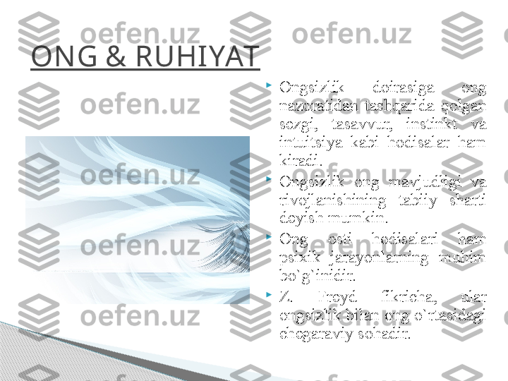 ON G & RUHIYAT

Ongsizlik  doirasiga  ong 
nazoratidan  tashqarida  qolgan 
sezgi,  tasavvur,  instinkt  va 
intuitsiya  kabi  hodisalar  ham 
kiradi.

Ongsizlik  ong  mavjudligi  va 
rivojlanishining  tabiiy  sharti 
deyish mumkin.

Ong  osti  hodisalari  ham 
psixik  jarayonlarning  muhim 
bo`g`inidir.

Z.  Freyd  fikricha,  ular 
ongsizlik bilan ong o`rtasidagi 
chegaraviy sohadir.     