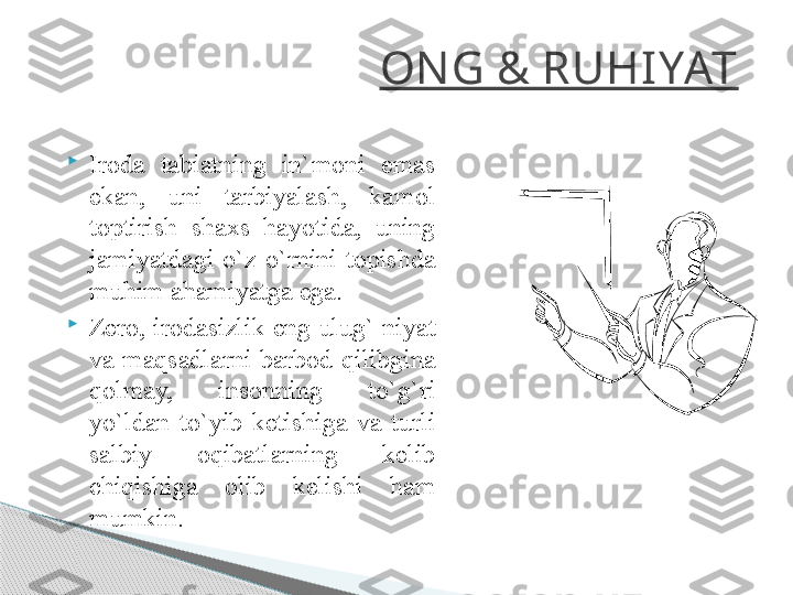 ON G & RUHIYAT

Iroda  tabiatning  in`moni  emas 
ekan,  uni  tarbiyalash,  kamol 
toptirish  shaxs  hayotida,  uning 
jamiyatdagi  o`z  o`rnini  topishda 
muhim ahamiyatga ega.

Zero, irodasizlik eng ulug` niyat 
va  maqsadlarni  barbod  qilibgina 
qolmay,  insonning  to`g`ri 
yo`ldan  to`yib  ketishiga  va  turli 
salbiy  oqibatlarning  kelib 
chiqishiga  olib  kelishi  ham 
mumkin.     