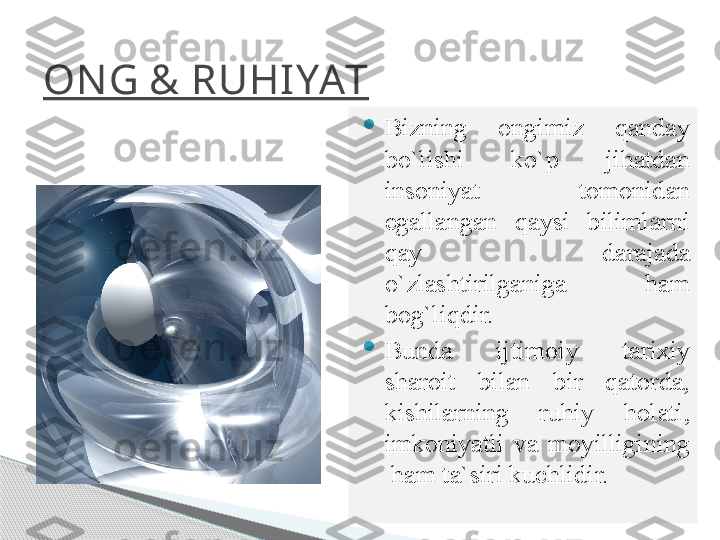 ON G & RUHIYAT

Bizning  ongimiz  qanday 
bo`lishi  ko`p  jihatdan 
insoniyat  tomonidan 
egallangan  qaysi  bilimlarni 
qay  darajada 
o`zlashtirilganiga  ham 
bog`liqdir.

Bunda  ijtimoiy  tarixiy 
sharoit  bilan  bir  qatorda, 
kishilarning  ruhiy  holati, 
imkoniyatli  va  moyilligining 
 ham ta`siri kuchlidir.     