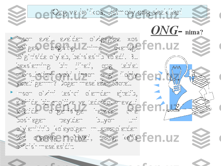 ONG -  nima?

Inson  azal-  azaldan  o`zigagina  xos 
bo`lgan  ongning  nima  ekanligi 
to`g`risida  o`ylab,  bahslashib  keladi.  Bu 
baxslarning  bir  jihati,  ong  tabiat 
mahsulotimi  yoki  inson  ongi  ilohiy 
yaratilganmi? Degan masaladan iborat. 

Inson  o`zini  tashqi  olamdan  ajratib, 
alohida  bir  mo`jiza  va  tadqiqot  mavzui 
sifatida  o`rganishga  harakat  qila 
boshlagan  paytdan  buyon  uni 
o`ylanitirib  kelayotgan  muammolardan 
biri  ongning  mohiyati,  uning  kelib 
chiqish masalasidir. Ong va in’ikos. Ijtimoiy ong shakllari     