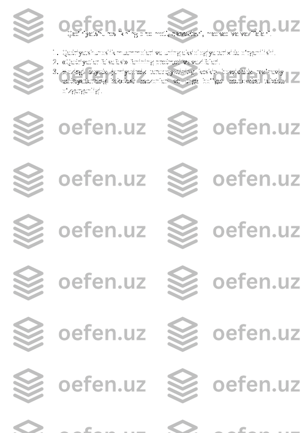 Qadriyatshunoslikning predmeti, mavzulari, maqsad va vazifalari .
1. Qadriyatshunoslik muammolari va uning aksiologiya tarixida o‘rganilishi.
2. «Qadriyatlar falsafasi» fanining predmeti va vazifalari.
3. Hozirgi   paytda   jamiyatimiz   taraqqiyotining   keskin   bosqichida   ma’naviy
qadriyatlarning   baholash   mezonlari   va   unga   bo‘lgan   munosabat   tubdan
o‘zgarganligi. 