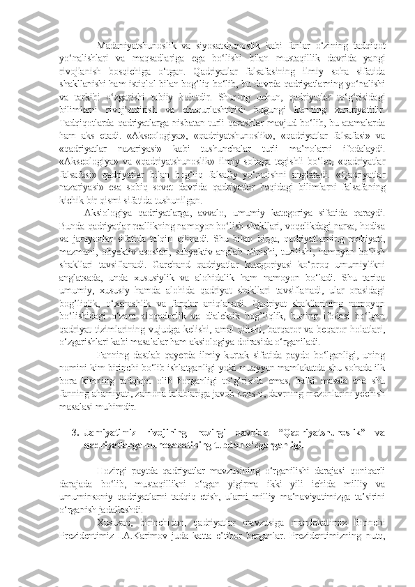 Madaniyatshunoslik   va   siyosatshunoslik   kabi   fanlar   o‘zining   tadqiqot
yo‘nalishlari   va   maqsadlariga   ega   bo‘lishi   bilan   mustaqillik   davrida   yangi
rivojlanish   bosqichiga   o‘tgan.   Qadriyatlar   falsafasining   ilmiy   soha   sifatida
shakllanishi ham istiqlol bilan bog‘liq bo‘lib, bu davrda qadriyatlarning yo‘nalishi
va   tarkibi   o‘zgarishi   tabiiy   holatdir.   Shuning   uchun,   qadriyatlar   to‘g‘risidagi
bilimlarni   rivojlantirish   va   chuqurlashtirish   bugungi   kunning   zaruriyatidir.
Tadqiqotlarda  qadriyatlarga  nisbatan  turli   qarashlar  mavjud  bo‘lib,  bu atamalarda
ham   aks   etadi.   «Akseologiya»,   «qadriyatshunoslik»,   «qadriyatlar   falsafasi»   va
«qadriyatlar   nazariyasi»   kabi   tushunchalar   turli   ma’nolarni   ifodalaydi.
«Akseologiya»   va   «qadriyatshunoslik»   ilmiy   sohaga   tegishli   bo‘lsa,   «qadriyatlar
falsafasi»   qadriyatlar   bilan   bog‘liq   falsafiy   yo‘nalishni   anglatadi.   «Qadriyatlar
nazariyasi»   esa   sobiq   sovet   davrida   qadriyatlar   haqidagi   bilimlarni   falsafaning
kichik bir qismi sifatida tushunilgan.
Aksiologiya   qadriyatlarga,   avvalo,   umumiy   kategoriya   sifatida   qaraydi.
Bunda qadriyatlar reallikning namoyon bo‘lish shakllari, voqelikdagi narsa, hodisa
va   jarayonlar   sifatida   talqin   qilinadi.   Shu   bilan   birga,   qadriyatlarning   mohiyati,
mazmuni,  obyektiv  asoslari,   subyektiv  anglab  olinishi,   tuzilishi,   namoyon  bo‘lish
shakllari   tavsiflanadi.   Garchand   qadriyatlar   kategoriyasi   ko‘proq   umumiylikni
anglatsada,   unda   xususiylik   va   alohidalik   ham   namoyon   bo‘ladi.   Shu   tariqa
umumiy,   xususiy   hamda   alohida   qadriyat   shakllari   tavsiflanadi,   ular   orasidagi
bog’liqlik,   o‘xshashlik   va   farqlar   aniqlanadi.   Qadriyat   shakllarining   namoyon
bo‘lishidagi   o‘zaro   aloqadorlik   va   dialektik   bog’liqlik,   buning   ifodasi   bo‘lgan
qadriyat  tizimlarining vujudga kelishi, amal  qilishi,  barqaror  va beqaror  holatlari,
o‘zgarishlari kabi masalalar ham aksiologiya doirasida o‘rganiladi.
Fanning   dastlab   qayerda   ilmiy   kurtak   sifatida   paydo   bo‘lganligi,   uning
nomini kim birinchi bo‘lib ishlatganligi yoki muayyan mamlakatda shu sohada ilk
bora   kimning   tadqiqot   olib   borganligi   to‘g’risida   emas,   balki   masala   ana   shu
fanning ahamiyati, zamona talablariga javob berishi, davrning mezonlarini yechish
masalasi muhimdir. 
3. Jamiyatimiz   rivojining   hozirgi   davrida   “Qadriyatshunoslik”   va
qadriyatlarga munosabatining tubdan o‘zgarganligi.
Hozirgi   paytda   qadriyatlar   mavzusining   o‘rganilishi   darajasi   qoniqarli
darajada   bo‘lib,   mustaqillikni   o‘tgan   yigirma   ikki   yili   ichida   milliy   va
umuminsoniy   qadriyatlarni   tadqiq   etish,   ularni   milliy   ma’naviyatimizga   ta’sirini
o‘rganish jadallashdi.
Xususan,   birinchidan,   qadriyatlar   mavzusiga   mamlakatimiz   Birinchi
Prezidentimiz   I.A.Karimov   juda   katta   e’tibor   berganlar.   Prezidentimizning   nutq, 