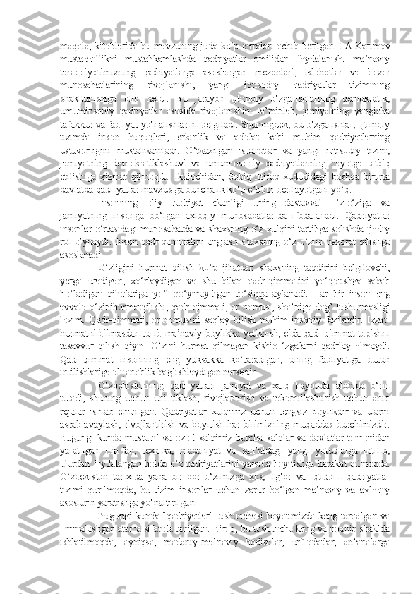 maqola, kitoblarida bu   mavzuning   juda ko‘p   qirralari ochib   berilgan. I.A.Karimov
mustaqqillikni   mustahkamlashda   qadriyatlar   omilidan   foydalanish,   ma’naviy
taraqqiyotimizning   qadriyatlarga   asoslangan   mezonlari,   islohotlar   va   bozor
munosabatlarining   rivojlanishi,   yangi   iqtisodiy   qadriyatlar   tizimining
shakllanishiga   olib   keldi.   Bu   jarayon   ijtimoiy   o‘zgarishlarning   demokratik,
umuminsoniy   qadriyatlar   asosida   rivojlanishini   ta’minlab,   jamiyatning   yangicha
tafakkur va faoliyat yo‘nalishlarini belgiladi. Shuningdek, bu o‘zgarishlar, ijtimoiy
tizimda   inson   huquqlari,   erkinlik   va   adolat   kabi   muhim   qadriyatlarning
ustuvorligini   mustahkamladi.   O‘tkazilgan   islohotlar   va   yangi   iqtisodiy   tizim,
jamiyatning   demokratiklashuvi   va   umuminsoniy   qadriyatlarning   hayotga   tatbiq
etilishiga   xizmat   qilmoqda.   Ikkinchidan,   Sobiq   ittifoq   xududidagi   boshqa   birorta
davlatda qadriyatlar mavzusiga bunchalik ko‘p e’tibor berilayotgani yo‘q. 
Insonning   oliy   qadriyat   ekanligi   uning   dastavval   o‘z-o‘ziga   va
jamiyatning   insonga   bo‘lgan   axloqiy   munosabatlarida   ifodalanadi.   Qadriyatlar
insonlar o‘rtasidagi munosabatda va shaxsning o‘z xulqini tartibga solishda ijodiy
rol  o’ynaydi. Inson   qadr-qammatini  anglash   shaxsning   o‘z-o‘zini   nazorat   qilishga
asoslanadi.
O‘zligini   hurmat   qilish   ko‘p   jihatdan   shaxsning   taqdirini   belgilovchi,
yerga   uradigan,   xo‘rlaydigan   va   shu   bilan   qadr-qimmatini   yo‘qotishga   sabab
bo‘ladigan   qiliqlariga   yo‘l   qo‘ymaydigan   to‘siqqa   aylanadi.   Har   bir   inson   eng
avvalo o‘zinihurmatqilishi, qadr-qimmati, or-nomusi, sha’niga dog’   tushurmasligi
lozim.   Qadr-qimmati,   or-nomusini   saqlay   bilish   muhim   insoniy   fazilatdir.   Izzat-
hurmatni bilmasdan turib ma’naviy boylikka yetishish, elda qadr-qimmat topishni
tasavvur   qilish   qiyin.   O‘zini   hurmat   qilmagan   kishio   ‘zgalarni   qadrlay   olmaydi.
Qadr-qimmat   insonning   eng   yuksakka   ko‘taradigan,   uning   faoliyatiga   butun
intilishlariga olijanoblik bag’ishlaydigan narsadir.
O‘zbekistonning   qadriyatlari   jamiyat   va   xalq   hayotida   alohida   o‘rin
tutadi,   shuning   uchun   uni   tiklash,   rivojlantirish   va   takomillashtirish   uchun   aniq
rejalar   ishlab   chiqilgan.   Qadriyatlar   xalqimiz   uchun   tengsiz   boylikdir   va   ularni
asrab-avaylash,  rivojlantirish  va  boyitish  har   birimizning  muqaddas   burchimizdir.
Bugungi  kunda mustaqil  va ozod xalqimiz barcha xalqlar  va davlatlar  tomonidan
yaratilgan   ilm-fan,   texnika,   madaniyat   va   san’atdagi   yangi   yutuqlarga   intilib,
ulardan foydalangan holda o‘z qadriyatlarini yanada boyitishga harakat qilmoqda.
O‘zbekiston   tarixida   yana   bir   bor   o‘zimizga   xos,   ilg‘or   va   iqtidorli   qadriyatlar
tizimi   qurilmoqda,   bu   tizim   insonlar   uchun   zarur   bo‘lgan   ma’naviy   va   axloqiy
asoslarni yaratishga yo‘naltirilgan.
Bugungi kunda "qadriyatlar" tushunchasi hayotimizda keng tarqalgan va
ommalashgan atama sifatida tanilgan. Biroq, bu tushuncha keng va noaniq shaklda
ishlatilmoqda,   ayniqsa,   madaniy-ma’naviy   hodisalar,   urf-odatlar,   an’analarga 