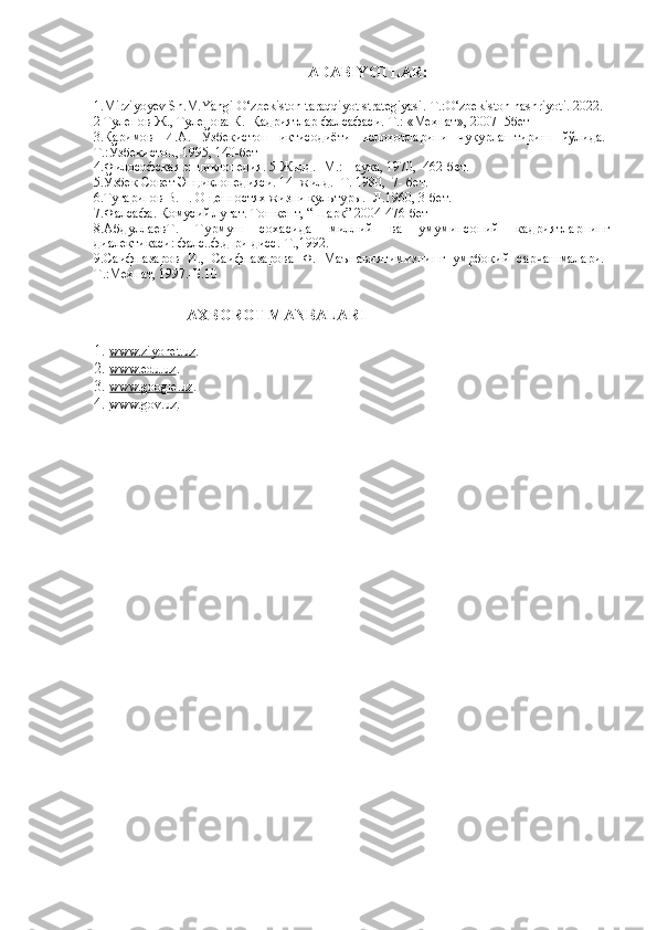 ADABIYOTLAR:
1. Mirziyoyev Sh.M. Yangi O‘zbekiston taraqqiyot strategiyasi . - T .: O‘ zbekiston   nashriyoti .  2022.
2  Туленов Ж., Туленова К.  Қадриятлар фалсафаси.-Т.: «Меҳнат», 2007 -5бет
3.Каримов   И.А.   Ўзбекистон   иқтисодиёти   ислоҳотларини   чуқурлаштириш   йўлида.-
Т.:Ўзбекистон, 1995, 140-бет
4. Философская энциклопедия. 5-Жилд. -М.: Наука, 1970,  462-бет.
5. Ўзбек Совет Энциклопедияси. 14 -жилд. -Т. 1980,  7- бет.
6. Тугаринов В.П. О ценностях жизни культуры.- Л.1960, 3-бет.
7. Фалсафа. Қомусий луғат. Тошкент, “Шарқ” 2004-476-бет
8. АбдуллаевТ.   Турмуш   сохасида   миллий   ва   умуминсоний   кадриятларнинг
диалектикаси: фалс..ф.д-ри дисс.-Т.,1992.
9. Саифназаров   И.,   Саифназарова   Ф.   Маънавиятимизнинг   умрбоқий   сарчашмалари.-
Т.: Меҳнат, 1997.-Б.10
                         AXBOROT MANBALARI
1. www.ziyonet.uz    .
2. www.edu.uz    .
3. www.google.uz    .
4. www.gov.uz    . 