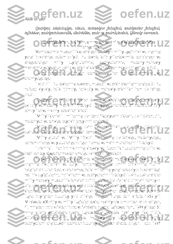 Kalit so‘zlar
Qadriyat,   aksiologiya,   shaxs,   taraqqiyot   falsafasi,   qadriyatlar   falsafasi,
tafakkur, qadriyatshunoslik, dialektika, qadr va qadrsizlanish, ijtimoiy turmush.
1. Qadriyatlarshunoslik muammolari va uning aksiologiya tarixida
o‘rganilishi
Mamlakatimiz mustaqillikka erishgandan keyin milliy uyg onish va ongningʻ
yangi   bosqichiga   qadam   qo ydi.   Bu   davrda   ko p   yillardavomida   taqiqlangan   va	
ʻ ʻ
chegaralangan   milliy   tuy g ularimiz,   qadriyatlarimiz,   madaniy-ma'naviy
ʻ ʻ
merосimiz xalq uchun ochiq va erkin shakllantiriladigan maydonni qo lga kiritdi.	
ʻ
Ushbu   jarayonda   keltirilgan   atamalarning   har   biri   chuqur   ma'no   va
ahamiyatga ega:
"Istiqlol" - bu davlatning suveren, mustaqil va erkin ekanligini anglatadi. Bu
nafaqat   siyosiy,   balki   ijtimoiy,   iqtisodiy   va   ma'naviy   erkinlikni   ham   o'z   ichiga
oladi.
"Qadriyat"   -   millatning   asrlar   davomida   shakllantirib   kelgan   ma'naviy,
axloqiy   va   madaniy   merosini   ifodalaydi.   Bu   yerga   an'analar,   urf-odatlar,   axloqiy
tamoyillar va insoniy qarashlari kiradi.
"Milliyliklanish" - millatning o'z identifikatsiyasini tiklashi, o'z ildizlari, tili,
madaniyati va tarixiga qaytishi jarayonini anglatadi.
"Milliy   ong"   -   millatning   o'zini-o'zi   his   qilishi,   o'z   tarixiy   ildizlarini
tushunishi, kelgusi taqdirini anglashi demakdir.
"Milliy   g'urur"   va   "Milliy   iftixor"   -   millatning   o'z   tarixiga,   madaniyatiga,
qahramonlariga va yutuqlariga bo'lgan hurmat va mehr-muhabbatini ifodalaydi.
"Erkinlik"   -   har   bir   insonning   shaxsiy   va   fuqarolik   huquqlarining   to'liq   va
hech qanday chegarlanmasdan amalga oshirilishi demakdir.
Bu   atamalar   mustaqillik   yillarida   xalqimizning   ma'naviy   uyg onishi,   milliy
ʻ
ongining   rivojlanishi   va   dunyo   hamjamiyatida   o'z   o'rnini   topishining   muhim
belgilaridir. Ular faqat so'zlar emas, balki millatning yangi taraqqiyot bosqichidagi
real his-tuy g ularini, intilishlarini va qadriyatlarini ifodalaydi. Ushbu tushunchalar	
ʻ ʻ
milliy-manaviy mustaqillik ramzlari bo‘lib, ularsiz biz o‘z istiqlolimizni namoyon
qila olmaymiz. Aytish kerakki, sobiq totalitar tizim davridagi qattiqqo'l boshqaruv
sharoitida   ushbu   tushunchalarni   ishlatish   qat'iyan   man   etilgan,   hattoki   ularni   til
lug'at   boyligidan   butunlay   yo'q   qilishga   intilgan.   Bunga   dalil   sifatda   1959   yili
Moskvada «Xorijiy va milliy lug’atlar davlat nashriyoti» tomonidan chop etilgan,
40 mingdan ortiq so‘zdan iborat «o‘zbekcha-ruscha lug’at»ga ham, 1988 yildagi 50
ming   so'zlik   «O'zbekcha-ruscha   lug'at»da,   shuningdek   1981   yilgi   ikki   jildlik
«O'zbek   tilining   izohli   lug'ati»da   ma'naviy-ruhiy   tushunchalar   va   milliy
qadriyatlarni   anglatuvchi   atamalar   butunlay   e'tibordan   chetda   qolgan.   Hatto   1976 