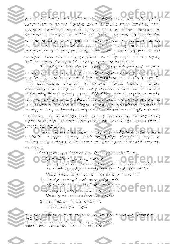 gnoseologik asl mazmuniga ega bo'lmoqdaTa kidlash joizki, ushbu ma'naviy-ruhiyʼ
tushunchalarning   jamiyat   hayotiga   tezkor   va   chuqur   singib   borishida,   milliy
qadriyatlar   tizimining   shakllantirilib,   rivojlantirilishida   Birinchi   Prezident   I.A.
Karimovning   ahamiyatli   va   muhim   ro li   bo ldi.   I.Karimov   ta'kidlaganlaridek,	
ʻ ʻ
xalqimizning   ruhiy-ma'naviy   uyg onishi   va   milliy   tiklaniш   jarayonida   bir   qancha	
ʻ
muhim   omillar   namoyon   bo ldi:   ajdodlarimizning   madaniy   merosining   chuqur	
ʻ
anglanishi,   milliy   va   diniy   an'analarga   hurmat,   zamon   sivilizatsiyasini   tushunish
zaruriyati.   Bular   xalqimizning   yangilanish   va   milliy   ongini   oshirish,   siyosiy
faolligini kuchaytirish siyosatining asosiy poydevor va manbasidir 2
. 
Yuqoridagi   mulohazalardan,   qadriyatlar   tushunchasining   asl   mazmuni
qanday ? Uning  mazmun va  mohiyati  nimada , asosiy  asosiy xususiyatlari nimalarga
qaratilgan ?   Qadriyatlar   tushunchasi   juda   murakkab   va   ko'p   qirrally   kontseptdir.
Ilmiy   adabiyotlarda   unga   turli   yondashuvlar   mavjud.   Masalan,   "Faylasuf
ensiklopediyasi"da   qadriyatlar   ikki   asosiy   aspektda   tushuntiriladi:   birinchidan,
ob'ektlarning   ijtimoiy-axloqiy   qiymati,   ikkinchidan,   ijtimoiy   ongning   normativ-
baholovchi tomoni sifatida ifodalanadi 3
. O'zbek Sovet ensiklopediyasidagi talqinga
ko'ra, qadriyatlar falsafa va sotsiologiya sohasida ijtimoiy voqelik va hodisalarning
insoniy,   madaniy   va   ijtimoiy   ahamiyatini   aks   ettiruvchi   metodologik   tushuncha
hisoblanadi.   Bu   kontseptsiya   orqali   ijtimoiy   ob'ektlarning   ma'naviy-axloqiy
qiymati va ahamiyati belgilanadi, jamiyat va shaxs uchun uning o'ziga xos qiymatli
tomoni ochib beriladi 4
. 
Taniqli faylasuf V.P. Tugarinovning ilmiy-falsafiy konsepsiyasiga ko'ra,
qadriyatlar   muayyan   ijtimoiy   guruh   va   jamiyat   a'zolarining   hayot   va
madaniyatidagi haqiqiy yoki ideal ne'matlarning mohiyatini ifodalovchi kategoriya
hisoblanadi.
Uning konseptsiyasining asosiy tezislari quyidagilardan iborat:
1. Qadriyatlarning ontologik tavsifi:
- Ijtimoiy guruh va shaxslarning hayot tarzini belgilovchi ne'matlar
- Insonlarning shaxsiy va ijtimoiy turmushini boyituvchi omillar
- Madaniy va axloqiy mezonlarning shakllanish mexanizmi
2. Qadriyatlarning funksional xususiyatlari:
- Insonlar tomonidan qadrlash va hurmat qilish
- Shaxsiy va ijtimoiy maqsadlarni shakllantirish
- Madaniy merosni saqlash va rivojlantirish
3. Qadriyatlarning ierarxik tizimi:
- Eng oliy qadriyat – hayot
2
Каримов И.А. Ўзбекистон иқтисодиёти ислоҳотларини чуқурлаштириш йўлида.-Т.:Ўзбекистон, 
1995, 140-бет
3
Философская энциклопедия. 5-Жилд. -М.: Наука, 1970,  462-бет.
4
Ўзбек Совет Энциклопедияси. 14 -жилд. -Т. 1980,  7- бет. 