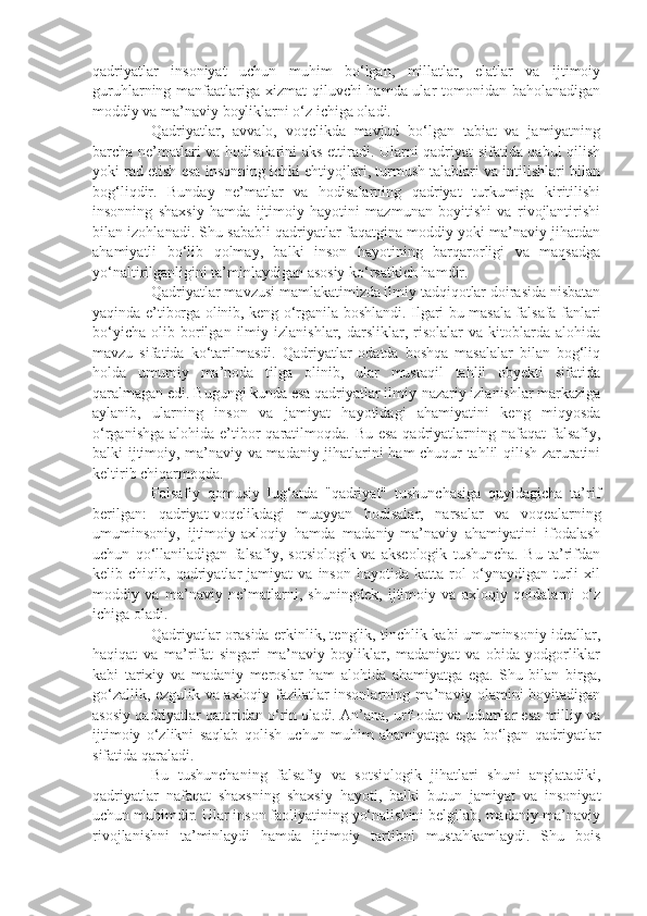 qadriyatlar   insoniyat   uchun   muhim   bo‘lgan,   millatlar,   elatlar   va   ijtimoiy
guruhlarning manfaatlariga xizmat qiluvchi hamda ular tomonidan baholanadigan
moddiy va ma’naviy boyliklarni o‘z ichiga oladi.
Qadriyatlar,   avvalo,   voqelikda   mavjud   bo‘lgan   tabiat   va   jamiyatning
barcha ne’matlari va hodisalarini aks ettiradi. Ularni qadriyat sifatida qabul qilish
yoki rad etish esa insonning ichki ehtiyojlari, turmush talablari va intilishlari bilan
bog‘liqdir.   Bunday   ne’matlar   va   hodisalarning   qadriyat   turkumiga   kiritilishi
insonning   shaxsiy   hamda   ijtimoiy   hayotini   mazmunan   boyitishi   va   rivojlantirishi
bilan izohlanadi. Shu sababli qadriyatlar faqatgina moddiy yoki ma’naviy jihatdan
ahamiyatli   bo‘lib   qolmay,   balki   inson   hayotining   barqarorligi   va   maqsadga
yo‘naltirilganligini ta’minlaydigan asosiy ko‘rsatkich hamdir.
Qadriyatlar mavzusi mamlakatimizda ilmiy tadqiqotlar doirasida nisbatan
yaqinda e’tiborga olinib, keng o‘rganila boshlandi. Ilgari bu masala falsafa fanlari
bo‘yicha   olib  borilgan   ilmiy   izlanishlar,  darsliklar,   risolalar   va   kitoblarda   alohida
mavzu   sifatida   ko‘tarilmasdi.   Qadriyatlar   odatda   boshqa   masalalar   bilan   bog‘liq
holda   umumiy   ma’noda   tilga   olinib,   ular   mustaqil   tahlil   obyekti   sifatida
qaralmagan edi. Bugungi kunda esa qadriyatlar ilmiy-nazariy izlanishlar markaziga
aylanib,   ularning   inson   va   jamiyat   hayotidagi   ahamiyatini   keng   miqyosda
o‘rganishga  alohida e’tibor  qaratilmoqda. Bu esa  qadriyatlarning nafaqat  falsafiy,
balki ijtimoiy, ma’naviy va madaniy jihatlarini ham chuqur tahlil qilish zaruratini
keltirib chiqarmoqda.
Falsafiy   qomusiy   lug‘atda   "qadriyat"   tushunchasiga   quyidagicha   ta’rif
berilgan:   qadriyat-voqelikdagi   muayyan   hodisalar,   narsalar   va   voqealarning
umuminsoniy,   ijtimoiy-axloqiy   hamda   madaniy-ma’naviy   ahamiyatini   ifodalash
uchun   qo‘llaniladigan   falsafiy,   sotsiologik   va   akseologik   tushuncha.   Bu   ta’rifdan
kelib  chiqib,   qadriyatlar   jamiyat   va   inson   hayotida  katta   rol   o‘ynaydigan  turli   xil
moddiy   va   ma’naviy   ne’matlarni,   shuningdek,   ijtimoiy   va   axloqiy   qoidalarni   o‘z
ichiga oladi.
Qadriyatlar orasida erkinlik, tenglik, tinchlik kabi umuminsoniy ideallar,
haqiqat   va   ma’rifat   singari   ma’naviy   boyliklar,   madaniyat   va   obida-yodgorliklar
kabi   tarixiy   va   madaniy   meroslar   ham   alohida   ahamiyatga   ega.   Shu   bilan   birga,
go‘zallik, ezgulik va axloqiy fazilatlar insonlarning ma’naviy olamini boyitadigan
asosiy qadriyatlar qatoridan o‘rin oladi. An’ana, urf-odat va udumlar esa milliy va
ijtimoiy   o‘zlikni   saqlab   qolish   uchun   muhim   ahamiyatga   ega   bo‘lgan   qadriyatlar
sifatida qaraladi.
Bu   tushunchaning   falsafiy   va   sotsiologik   jihatlari   shuni   anglatadiki,
qadriyatlar   nafaqat   shaxsning   shaxsiy   hayoti,   balki   butun   jamiyat   va   insoniyat
uchun muhimdir. Ular inson faoliyatining yo‘nalishini belgilab, madaniy-ma’naviy
rivojlanishni   ta’minlaydi   hamda   ijtimoiy   tartibni   mustahkamlaydi.   Shu   bois 