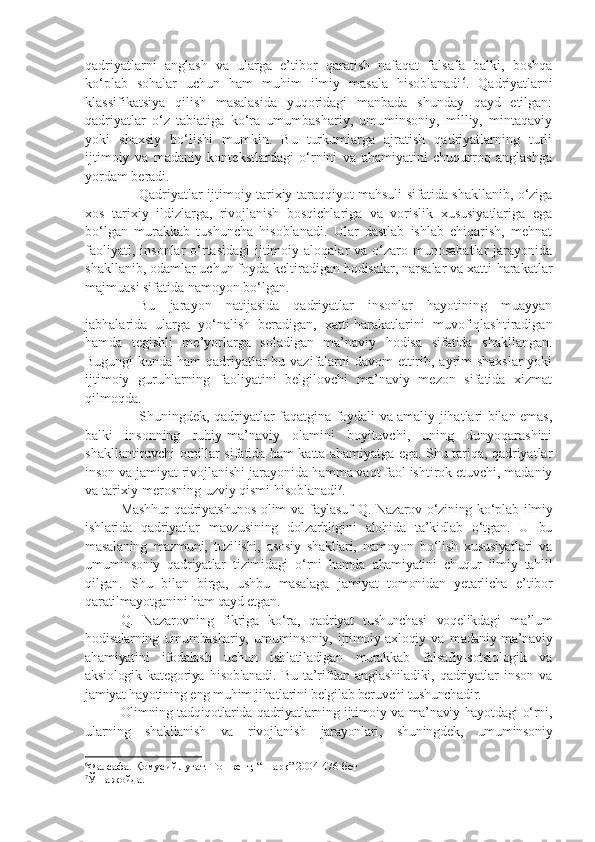 qadriyatlarni   anglash   va   ularga   e’tibor   qaratish   nafaqat   falsafa   balki,   boshqa
ko‘plab   sohalar   uchun   ham   muhim   ilmiy   masala   hisoblanadi 6
.   Qadriyatlarni
klassifikatsiya   qilish   masalasida   yuqoridagi   manbada   shunday   qayd   etilgan:
qadriyatlar   o‘z   tabiatiga   ko‘ra   umumbashariy,   umuminsoniy,   milliy,   mintaqaviy
yoki   shaxsiy   bo‘lishi   mumkin.   Bu   turkumlarga   ajratish   qadriyatlarning   turli
ijtimoiy   va   madaniy   kontekstlardagi   o‘rnini   va   ahamiyatini   chuqurroq   anglashga
yordam beradi.
Qadriyatlar ijtimoiy tarixiy taraqqiyot mahsuli sifatida shakllanib, o‘ziga
xos   tarixiy   ildizlarga,   rivojlanish   bosqichlariga   va   vorislik   xususiyatlariga   ega
bo‘lgan   murakkab   tushuncha   hisoblanadi.   Ular   dastlab   ishlab   chiqarish,   mehnat
faoliyati,  insonlar  o‘rtasidagi   ijtimoiy  aloqalar  va  o‘zaro  munosabatlar   jarayonida
shakllanib, odamlar uchun foyda keltiradigan hodisalar, narsalar va xatti-harakatlar
majmuasi sifatida namoyon bo‘lgan.
Bu   jarayon   natijasida   qadriyatlar   insonlar   hayotining   muayyan
jabhalarida   ularga   yo‘nalish   beradigan,   xatti-harakatlarini   muvofiqlashtiradigan
hamda   tegishli   me’yorlarga   soladigan   ma’naviy   hodisa   sifatida   shakllangan.
Bugungi  kunda ham  qadriyatlar bu vazifalarni  davom  ettirib, ayrim  shaxslar  yoki
ijtimoiy   guruhlarning   faoliyatini   belgilovchi   ma’naviy   mezon   sifatida   xizmat
qilmoqda.
Shuningdek, qadriyatlar faqatgina foydali va amaliy jihatlari bilan emas,
balki   insonning   ruhiy-ma’naviy   olamini   boyituvchi,   uning   dunyoqarashini
shakllantiruvchi omillar sifatida ham katta ahamiyatga ega. Shu tariqa, qadriyatlar
inson va jamiyat rivojlanishi jarayonida hamma vaqt faol ishtirok etuvchi, madaniy
va tarixiy merosning uzviy qismi hisoblanadi 7
.
Mashhur  qadriyatshunos  olim   va faylasuf   Q. Nazarov  o‘zining  ko‘plab  ilmiy
ishlarida   qadriyatlar   mavzusining   dolzarbligini   alohida   ta’kidlab   o‘tgan.   U   bu
masalaning   mazmuni,   tuzilishi,   asosiy   shakllari,   namoyon   bo‘lish   xususiyatlari   va
umuminsoniy   qadriyatlar   tizimidagi   o‘rni   hamda   ahamiyatini   chuqur   ilmiy   tahlil
qilgan.   Shu   bilan   birga,   ushbu   masalaga   jamiyat   tomonidan   yetarlicha   e’tibor
qaratilmayotganini ham qayd etgan.
Q.   Nazarovning   fikriga   ko‘ra,   qadriyat   tushunchasi   voqelikdagi   ma’lum
hodisalarning   umumbashariy,   umuminsoniy,   ijtimoiy-axloqiy   va   madaniy-ma’naviy
ahamiyatini   ifodalash   uchun   ishlatiladigan   murakkab   falsafiy-sotsiologik   va
aksiologik   kategoriya   hisoblanadi.   Bu   ta’rifdan   anglashiladiki,   qadriyatlar   inson   va
jamiyat hayotining eng muhim jihatlarini belgilab beruvchi tushunchadir.
Olimning tadqiqotlarida qadriyatlarning ijtimoiy va ma’naviy hayotdagi o‘rni,
ularning   shakllanish   va   rivojlanish   jarayonlari,   shuningdek,   umuminsoniy
6
Фалсафа. Қомусий луғат. Тошкент, “Шарқ” 2004-476-бет
7
Ўша жойда. 