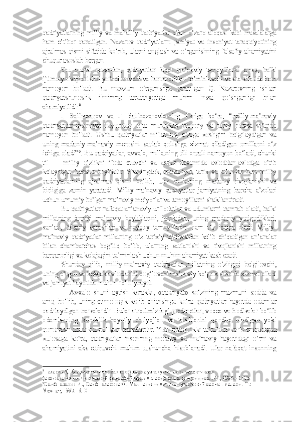 qadriyatlarning milliy va mahalliy qadriyatlar  bilan o‘zaro aloqasi  kabi  masalalarga
ham   e’tibor   qaratilgan.   Nazarov   qadriyatlarni   jamiyat   va   insoniyat   taraqqiyotining
ajralmas   qismi   sifatida   ko‘rib,   ularni   anglash   va   o‘rganishning   falsafiy   ahamiyatini
chuqur asoslab bergan.
Shu   nuqtai   nazardan,   qadriyatlar   faqat   ma’naviy   tamoyillarni   emas,   balki
ijtimoiy rivojlanishni yo‘naltiruvchi va barqarorlikni ta’minlovchi vosita sifatida ham
namoyon   bo‘ladi.   Bu   mavzuni   o‘rganishga   qaratilgan   Q.   Nazarovning   ishlari
qadriyatshunoslik   ilmining   taraqqiyotiga   muhim   hissa   qo‘shganligi   bilan
ahamiyatlidir 8
.
I.   Saifnazarov   va   F.   Saifnazarovlarning   fikriga   ko‘ra,   “milliy-ma’naviy
qadriyatlar   insoniyat   hayotidagi   o‘ta   murakkab   ijtimoiy   va   ruhiy   hodisa   sifatida
namoyon   bo‘ladi.   Ushbu   qadriyatlar   millatning   o‘ziga   xosligini   belgilaydigan   va
uning   madaniy-ma’naviy   merosini   saqlab   qolishga   xizmat   qiladigan   omillarni   o‘z
ichiga oladi” 9
. Bu qadriyatlar, avvalo, millatning tili orqali namoyon bo‘ladi, chunki
til   —   milliy   o‘zlikni   ifoda   etuvchi   va   asrlar   davomida   avloddan-avlodga   o‘tib
kelayotgan   bebaho   boylikdir.   Shuningdek,   madaniyat,   tarix   va   udumlar   ham   milliy
qadriyatlarning   ajralmas   qismi   bo‘lib,   ular   millatning   madaniy   rivojlanishi   va
birligiga   zamin   yaratadi.   Milliy-ma’naviy   qadriyatlar   jamiyatning   barcha   a’zolari
uchun umumiy bo‘lgan ma’naviy me’yorlar va tamoyillarni shakllantiradi.
Bu qadriyatlar nafaqat an’anaviy urf-odatlar va udumlarni qamrab oladi, balki
millatning   jamiki   ma’naviy   boyliklarini,   jumladan,   uning   madaniy   yodgorliklari,
san’ati,   falsafiy   qarashlari   va   hayotiy   tamoyillarini   ham   o‘z   ichiga   oladi.   Milliy-
ma’naviy   qadriyatlar   millatning   o‘z   tarixiy   tajribasidan   kelib   chiqadigan   an’analar
bilan   chambarchas   bog‘liq   bo‘lib,   ularning   saqlanishi   va   rivojlanishi   millatning
barqarorligi va kelajagini ta’minlash uchun muhim ahamiyat kasb etadi.
Shunday   qilib,   milliy-ma’naviy   qadriyatlar   millatning   o‘zligini   belgilovchi,
uning o‘tgan va kelajak avlodlarini bog‘lovchi ma’naviy ko‘prik sifatida xizmat qiladi
va jamiyat hayotida muhim rol o‘ynaydi.
Avvalo   shuni   aytish   kerakki,   «qadriyat»   so‘zining   mazmuni   sodda   va
aniq   bo‘lib,   uning   etimologik   kelib   chiqishiga   ko‘ra   qadriyatlar-hayotda   odamlar
qadrlaydigan narsalardir. Bular atrofimizdagi predmetlar, voqea va hodisalar bo‘lib
odamlarning   kundalik   hayotiy   ehtiyojlari   va   talablarini   qondira   oladigan   yoki
qondirishi mumkin bo‘lgan narsalardir.   Yuqoridagi ikki ta’rifdan kelib chiqadigan
xulosaga   ko‘ra,   qadriyatlar   insonning   moddiy   va   ma’naviy   hayotidagi   o‘rni   va
ahamiyatini   aks   ettiruvchi   muhim   tushuncha   hisoblanadi.   Ular   nafaqat   insonning
8
Назаров Қ. Қадрият тизими: барқарорлик ва ўзгарувчанлик диалектикаси
(аксиологиянинг ижтимоий-фалсафий муаммолари): фалс..ф.д-ри дисс...-Т., 1996.-Б.105
9
Саифназаров И., Саифназарова Ф. Маънавиятимизнинг умрбоқий сарчашмалари.-Т.:
Меҳнат, 1997.-Б.10 