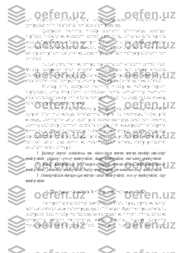 turli   ehtiyojlarini   qondirish,   balki   uning   dunyoqarashini   shakllantirish   va
jamiyatdagi rolini belgilashda ham katta ahamiyatga ega.
Qadriyatlar   insonning   moddiy   talablarini   ta’minlashga   qaratilgan
boyliklar,   hodisalar   va   voqealarni   qamrab   olgan   holda,   uning   kundalik   hayotida
zarur   bo‘lgan   vosita   sifatida   namoyon   bo‘ladi.   Shu   bilan   birga,   qadriyatlar
insonning   ruhiy   ehtiyojlarini,   masalan,   o‘zini   anglash,   go‘zallikni   his   qilish,
axloqiy tamoyillarni tushunish va ularga rioya qilish kabi ma’naviy talablarini ham
qondiradi.
Bu tushuncha inson va jamiyat  hayotining turli sohalarini qamrab oladi.
Moddiy   qadriyatlar   ishlab   chiqarish   va   iqtisodiyot   kabi   amaliy   sohalarda
ahamiyatli bo‘lsa,  ma’naviy qadriyatlar  san’at, madaniyat va axloqiy tamoyillarni
shakllantirish orqali jamiyatning umumiy ma’naviy rivojlanishiga hissa qo‘shadi.
Shunday   qilib,   qadriyatlar   insonning   moddiy   va   ma’naviy   hayotini
boyitadigan,   uning   ehtiyojlarini   qondiradigan   hamda   turmushining   mazmunini
shakllantiradigan asosiy omil sifatida namoyon bo‘ladi. Bu ularga nafaqat shaxsiy,
balki ijtimoiy ahamiyat ham beradi.
Binobarin,   biz   kundalik   amaliy   faoliyatimizda   atrofimizdagi   predmetlar
dunyosi   bilan   munosabatga   kirishganmiz,   u   yoki   bu   predmetga,   hodisa   yoki
voqeaga,   ularning   biz   uchun   qadrli   yoki   qadrsiz   ekanligiga   qarab   baho   beramiz,
ularning talab ehtiyojlarimizni qanchalik qondira olish xususiyatlarini aniqlaymiz.
Ammo bu hol u yoki bu predmet va hodisaning inson ehtiyoji, talabi va maqsadiga
qay tarzda muvofiq kelishini, foydali yoki zararligini, yoqimli yoki yoqimsizligini
baholash   uchun   unga   zamon   va   makon   jihatdan   konkret,   nisbiy   yondashish
zarurligini istisno qilmaydi.
1.   Ijti m oiy   hayot   sohalari ni   aks   ettirishiga   qarab   qarab - moddiy -iqtisodiy
qadriyatlar, ijtimoiy - siyosiy qadriyatlar,  diniy qadriyatlar,  ma’naviy qadriyatlar . 
2.   Keng   ko‘lamliligi   va   miqyosiyligiga   qarab- inson   qadriyati, shaxsiy
qadriyatlar, jamoaviy qadriyatlar, milliy qadriyatlar  va umuminsoniy qadriyatlar . 
3. Ahamiyatlilik  daraja siga  qarab- zarur  qadriyatlar, asosiy qadriyatlar ,  oliy
qadriyatlar .
2. Qadriyatlar   falsafasi» fanining   predmeti   va vazifalari
Insoniyatning eng qadimgi davrlaridan boshlab, foyda, qiymat va kapital
kabi tushunchalar ustuvor ahamiyatga ega bo‘lib kelgan. Agar insoniyat tarixida bu
qadriyatlar  faqat  moddiy manfaatlarga asoslanmagan  va birinchi o‘rinda tabiat  va
jamiyatning   barqaror   rivojlanishiga   xizmat   qilganida,   bugungi   dunyoning
manzarasi   butunlay   boshqacha   bo‘lardi.   Insoniyatni   hozirgi   kunda   kutib   turgan 