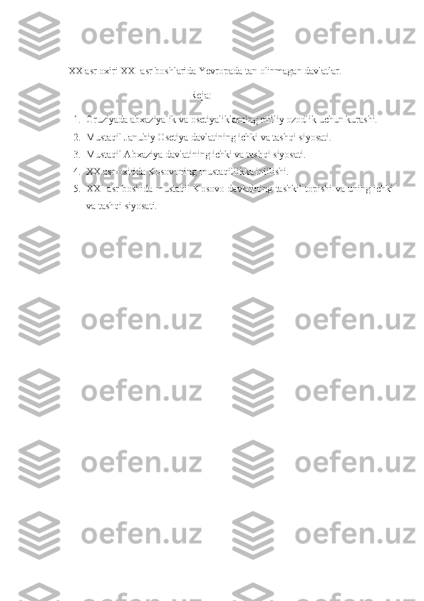    XX asr oxiri XXI asr boshlarida Yevropada tan olinmagan davlatlar.
                                                    Reja:
1. Gruziyada abxaziyalik va osetiyaliklarning milliy ozodlik uchun kurashi.
2. Mustaqil Janubiy Osetiya davlatining ichki va tashqi siyosati. 
3. Mustaqil Abxaziya davlatining ichki va tashqi siyosati.
4. XX asr oxirida Kosovoning mustaqillikka intilishi.
5. XXI asr boshida mustaqil Kosovo davlatining tashkil topishi va uning ichki
va tashqi siyosati. 