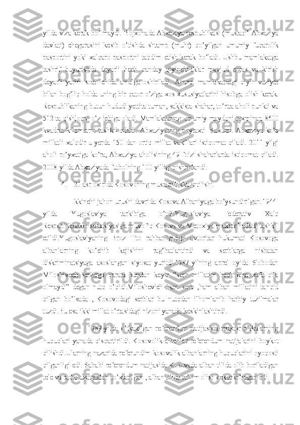 yilda viza kerak bo’lmaydi. Bojxonada Abxaziya respublikasi (mustaqil Abxaziya
davlati)   chegarasini   kesib   o’tishda   shtamp   (muhr)   qo’yilgan   umumiy   fuqarolik
pasportini   yoki   xalqaro   pasportni   taqdim   etish   kerak   bo’ladi.   Ushbu   mamlakatga
tashrif   buyurishda   deyarli   hech   qanday   qiyinchiliklar   mavjud   emas   va   kirish
deyarli   yarim   soat   ichida   amalga   oshiriladi.   Ammo   mamlakatdagi   qiyin   vaziyat
bilan bog’liq holda uning bir qator o’ziga xos xususiyatlarini hisobga olish kerak.
Respublikaning butun hududi yettita tuman, sakkista shahar, to’rtta aholi punkti va
512 ta qishloqni o’z ichiga oladi. Mamlakatning umumiy maydoni taxminan 8600
kvadrat  kilometrni  tashkil  qiladi. Abxaziyaning  poytaxti-  Suxumi. Abxaziya ko’p
millatli   xalqdir-u   yerda   150   dan   ortiq   millat   vakillari   istiqomat   qiladi.   2011-yilgi
aholi ro’yxatiga ko’ra, Abxaziya aholisining 49 foizi shaharlarda istiqomat qiladi.
2008-yilda Abxaziyada futbolning 100 yilligi nishonlandi. 
4.    20-asr oxirida Kosovoning mustaqillikka intilishi.
               Ikkinchi jahon urushi davrida Kosova Albaniyaga bo’ysundirilgan.1944-
yilda   Yugoslaviya   tarkibiga   o’tdi.Yugoslaviya   Federativ   Xalq
Respublikasikonstitutsiyasiga muvofiq Kosova va Metoxiya muxtor hududi tashkil
etildi.Yugoslaviyaning   Broz   Tito   rahbarligidagi   avtoritar   hukumati   Kosovoga
albanlarning   ko’chib   kejishini   rag’batlantirdi   va   serblarga   nisbatan
diskriminatsiyaga   asoslangan   siyosat   yuritdi.1987-yilning   aprel   oyida   Slobodan
Miloshivech   serlarga   qarata   bundan   keyin   “serb   millatini   hech   kim   xafa   qila
olmaydi”   degan   nutq   o’qidi.Miloshevich   ham   serb   ,ham   alban   millatini   tanqid
qilgan   bo’lsada   ,   Kosovodagi   serblar   bu   nutqdan   ilhomlanib   harbiy   tuzilmalar
tuzdi.Bu esa ikki millat o’rtasidagi nizoni yanada keskinlashtirdi.
                                1989-yilda   o’tkazilgan   referendum   natijasida   muxtor   o’lkalarning
huquqlari   yanada   qisqartirildi.   Kosovolik   albanlar   referendum   natijalarini   boykot
qilishdi.Ularning nazarida referundim kosovalik albanlarning huquqlarini oyoqosti
qilganligi edi. Sababi referendum natijasida Kosovada alban tilida olib boriladigan
tele va radio uzatmalari to’xtatilgan , alban tilida ta’lim olish bekor qilingan edi.  