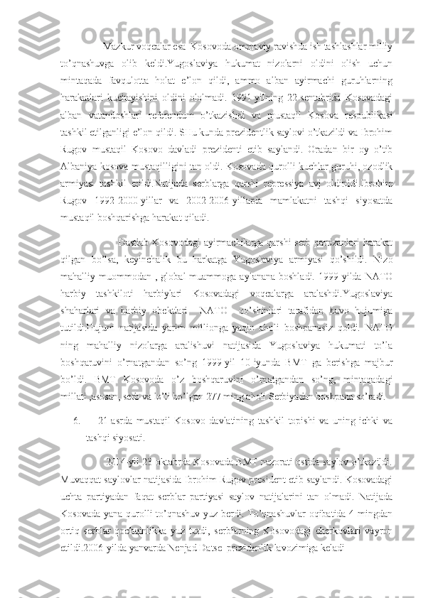                  Mazkur voqealar esa  Kosovoda ommaviy ravishda ish tashlashlar milliy
to’qnashuvga   olib   keldi.Yugoslaviya   hukumat   nizolarni   oldini   olish   uchun
mintaqada   favqulotta   holat   e’lon   qildi,   ammo   alban   ayirmachi   guruhlarning
harakatlari   kuchayishini   oldini   ololmadi.   1991-yilning   22-sentabrida   Kosovadagi
alban   vatandoshlari   referendum   o’tkazishdi   va   mustaqil   Kosova   respublikasi
tashkil etilganligi e’lon qildi. SHu kunda prezidentlik saylovi o’tkazildi va Ibrohim
Rugov   mustaqil   Kosovo   davladi   prezidenti   etib   saylandi.   Oradan   bir   oy   o’tib
Albaniya kosova mustaqilligini tan oldi. Kosovada qurolli kuchlar guruhi, ozodlik
armiyasi   tashkil   etildi.Natijada   serblarga   qarshi   repressiya   avj   oldirildi.Ibrohim
Rugov   1992-2000-yillar   va   2002-2006-yillarda   mamlakatni   tashqi   siyosatda
mustaqil boshqarishga harakat qiladi.
                                 Dastlab Kosovodagi  ayirmachilarga qarshi  serb partizanlari harakat
qilgan   bo’lsa,   keyinchalik   bu   harkatga   Yugoslaviya   armiyasi   qo’shildi.   Nizo
mahalliy  muommodan  ,  global   muammoga  aylanana  boshladi.   1999-yilda  NATO
harbiy   tashkiloti   harbiylari   Kosovadagi   voqealarga   aralashdi.Yugoslaviya
shaharlari   va   harbiy   obektlari     NATO     qo’shinlari   tarafidan   havo   hujumiga
tutildi.Hujum   natijasida   yarim   millionga   yaqin   aholi   boshpanasiz   qoldi.   NATO
ning   mahalliy   nizolarga   aralishuvi   natijasida   Yugoslaviya   hukumati   to’la
boshqaruvini   o’rnatgandan   so’ng   1999-yil   10-iyunda   BMT   ga   berishga   majbur
bo’ldi.   BMT   Kosovoda   o’z   boshqaruvini   o’rnatgandan   so’ng,   mintaqadagi
millati ,asosan, serb va lo’li bo’lgan 277 ming aholi Serbiyadan boshpana so’radi.
6.       21-asrda   mustaqil   Kosovo   davlatining   tashkil   topishi   va   uning   ichki   va
tashqi siyosati.
                      2004-yil 23-oktabrda Kosovada BMT nazorati ostida saylov o’tkazildi.
Muvaqqat saylovlar natijasida Ibrohim Rugov president etib saylandi. Kosovadagi
uchta   partiyadan   faqat   serblar   partiyasi   saylov   natijalarini   tan   olmadi.   Natijada
Kosovada yana qurolli  to’qnashuv yuz berdi. To’qnashuvlar  oqibatida 4 mingdan
ortiq   serblar   qochqinlikka   yuz   tutdi,   serblarning   Kosovodagi   cherkovlari   vayron
etildi.2006-yilda yanvarda Nenjad Datse  prezidenlik lavozimiga keladi 