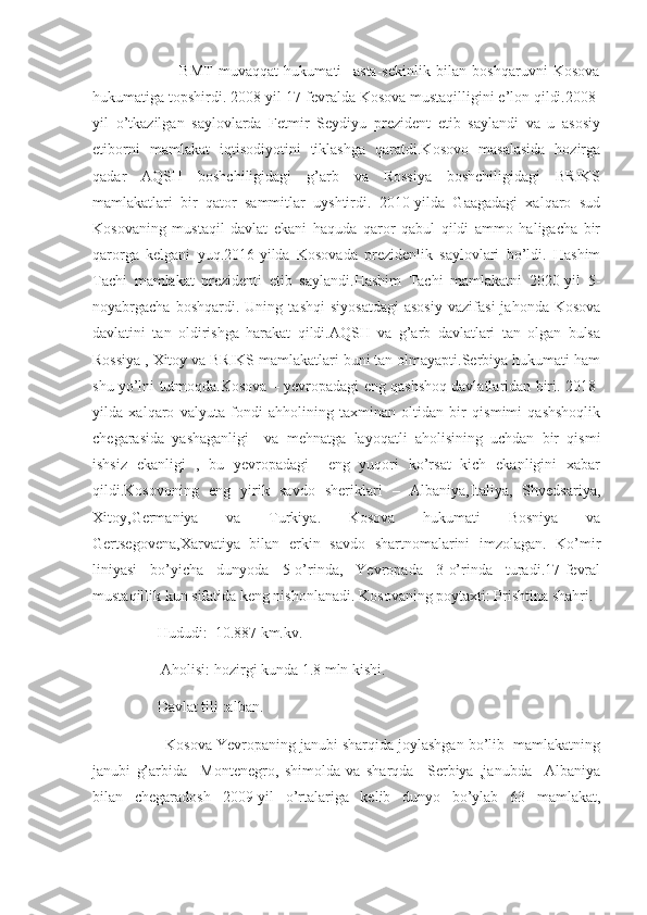                               BMT   muvaqqat   hukumati     asta-sekinlik   bilan   boshqaruvni   Kosova
hukumatiga topshirdi. 2008-yil 17-fevralda Kosova mustaqilligini e’lon qildi.2008-
yil   o’tkazilgan   saylovlarda   Fetmir   Seydiyu   prezident   etib   saylandi   va   u   asosiy
etiborni   mamlakat   iqtisodiyotini   tiklashga   qaratdi.Kosovo   masalasida   hozirga
qadar   AQSH   boshchiligidagi   g’arb   va   Rossiya   boshchiligidagi   BRIKS
mamlakatlari   bir   qator   sammitlar   uyshtirdi.   2010-yilda   Gaagadagi   xalqaro   sud
Kosovaning   mustaqil   davlat   ekani   haquda   qaror   qabul   qildi   ammo   haligacha   bir
qarorga   kelgani   yuq.2016-yilda   Kosovada   prezidenlik   saylovlari   bo’ldi.   Hashim
Tachi   mamlakat   prezidenti   etib   saylandi.Hashim   Tachi   mamlakatni   2020-yil   5-
noyabrgacha   boshqardi.  Uning   tashqi   siyosatdagi   asosiy   vazifasi   jahonda   Kosova
davlatini   tan   oldirishga   harakat   qildi.AQSH   va   g’arb   davlatlari   tan   olgan   bulsa
Rossiya , Xitoy va BRIKS mamlakatlari buni tan olmayapti.Serbiya hukumati ham
shu yo’lni tutmoqda.Kosova – yevropadagi eng qashshoq davlatlaridan biri. 2018-
yilda   xalqaro   valyuta   fondi   ahholining   taxminan   oltidan   bir   qismimi   qashshoqlik
chegarasida   yashaganligi     va   mehnatga   layoqatli   aholisining   uchdan   bir   qismi
ishsiz   ekanligi   ,   bu   yevropadagi     eng   yuqori   ko’rsat   kich   ekanligini   xabar
qildi.Kosovoning   eng   yirik   savdo   sheriklari   –   Albaniya,Italiya,   Shvedsariya,
Xitoy,Germaniya   va   Turkiya.   Kosova   hukumati   Bosniya   va
Gertsegovena,Xarvatiya   bilan   erkin   savdo   shartnomalarini   imzolagan.   Ko’mir
liniyasi   bo’yicha   dunyoda   5-o’rinda,   Yevropada   3-o’rinda   turadi.17-fevral
mustaqillik kun sifatida keng nishonlanadi. Kosovaning poytaxti: Prishtina shahri.
                 Hududi:  10.887 km.kv.
                  Aholisi: hozirgi kunda 1.8 mln kishi.
                 Davlat tili :alban.
                 Kosova Yevropaning janubi sharqida joylashgan bo’lib  mamlakatning
janubi   g’arbida   –Montenegro,   shimolda   va   sharqda   –Serbiya   ,janubda   –Albaniya
bilan   chegaradosh   2009-yil   o’rtalariga   kelib   dunyo   bo’ylab   63   mamlakat, 