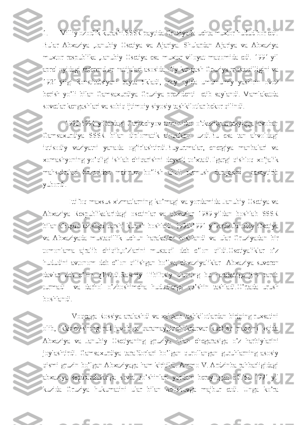 1.      Milliy ozodlik kurashi.SSSR paytida Gruziyada uchta muxtor hudud bor edi.
Bular   Abxaziya   ,Janubiy   Osetiya   va   Ajariya.   Shulardan   Ajariya   va   Abxaziya
muxtor   respublika   ,Janubiy   Osetiya   esa   muxtor   viloyat   maqomida   edi.   1991-yil
aprel oyidagi referendum natijalari asosida oliy kengash Gruziya mustaqilligini va
1921-yilgi   konstitutsiyani   qayta   tikladi,   may   oyida   umumumiy   yashirin   ovoz
berish   yo’li   bilan   Gamsaxurdiya   Gruziya   prezidenti     etib   saylandi.   Mamlakatda
sovetlar kengashlari va sobiq ijtimoiy-siyosiy tashkilotlar bekor qilindi.
                   1990-1991-yillardagi Garbachyov tomonidan o’tkazilgan tazyiqqa javoban
Gamsaxurdiya   SSSR   bilan   diplomatik   aloqalarni   uzdi.Bu   esa   tan   ahvoldagi
iqtisodiy   vaziyatni   yanada   og’irlashtirdi.Buyurtmalar,   energiya   manbalari   va
xomashyoning   yo’qligi   ishlab   chiqarishni   deyarli   to’xtadi.Ilgargi   qishloq   xo’jalik
mahsulotlari   bozoridan   mahrum   bo’lish   aholi   turmush   darajasini     pasaytirib
yubordi.
                    Ittifoq   maxsus   xizmatlarning   ko’magi   va   yordamida   Janubiy   Osetiya   va
Abxaziya   Respublikalaridagi   osetinlar   va   abxazlar   1989-yildan   boshlab   SSSR
bilan aloqani  uzishga qarshi  kurash  boshladi. 1990-1991-yillarda Janubiy Osetiya
va   Abxaziyada   mustaqillik   uchun   harakatlar   boshlandi   va   ular   Gruziyadan   bir
tomonlama   ajralib   chiqib,o’zlarini   mustaqil   deb   e’lon   qildi.Osetiyaliklar   o’z
hududini   avtonom   deb   e’lon   qilishgan   bo’lsa,   abxaziyaliklar     Abxaziya   suveren
davlat   deb   e’lon   qilishdi.Rasmiy   Tibilitsiy   ularning   bu   harakatiga   jim   qarab
turmadi     va   darhol   o’zboshimcha   hududlarga   qo’shin   tashladi.O’rtada   urush
boshlandi.                  
                       Voqeaga Rossiya  aralashdi  va xalqaro tashkilotlardan birining ruxsatini
olib,   ikkinchisining   rad   javobiga   qaramay,tinchlikparvar   kuchlar   maqomi   ostida
Abxaziya   va   Janubiy   Osetiyaning   gruziya   bilan   chegarasiga   o’z   harbiylarini
joylashtirdi.   Gamsaxurdiya   tarafdorlari   bo’lgan   qurollangan   guruhlarning   asosiy
qismi gruzin bo’lgan Abxaziyaga ham kiritildi. Ammo V. Ardzinba rahbarligidagi
abxaziya   separatchilariga   sovet   qo’shinlari   yordam   berayotgan   edi.Bu   1991-yil
kuzida   Gruziya   hukumatini   ular   bilan   kelishuvga   majbur   etdi.   Unga   ko’ra 