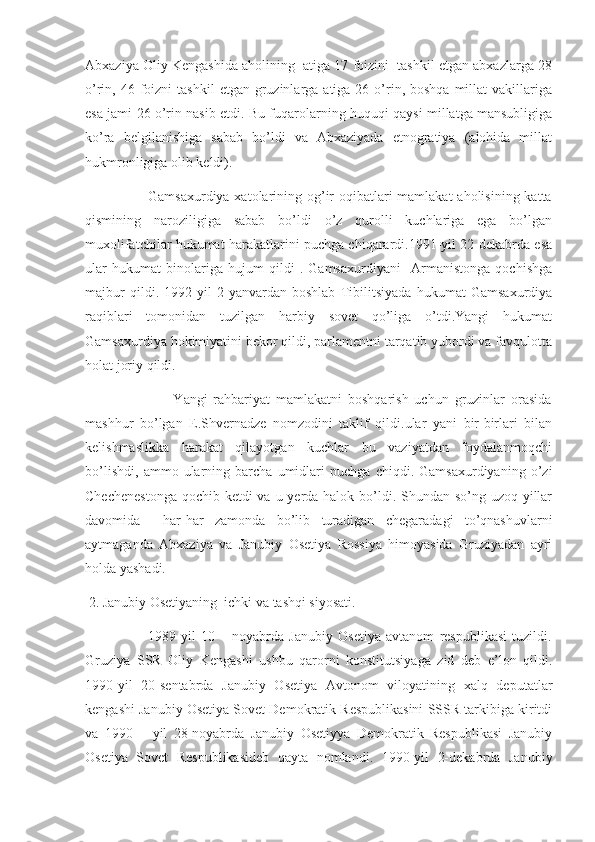 Abxaziya Oliy Kengashida aholining  atiga 17 foizini  tashkil etgan abxazlarga 28
o’rin, 46  foizni   tashkil   etgan  gruzinlarga  atiga 26  o’rin, boshqa   millat   vakillariga
esa jami 26 o’rin nasib etdi. Bu fuqarolarning huquqi qaysi millatga mansubligiga
ko’ra   belgilanishiga   sabab   bo’ldi   va   Abxaziyada   etnogratiya   (alohida   millat
hukmronligiga olib keldi).
                         Gamsaxurdiya xatolarining og’ir  oqibatlari mamlakat  aholisining katta
qismining   naroziligiga   sabab   bo’ldi   o’z   qurolli   kuchlariga   ega   bo’lgan
muxolifatchilar hukumat harakatlarini puchga chiqarardi.1991-yil 22-dekabrda esa
ular   hukumat   binolariga   hujum   qildi   .   Gamsaxurdiyani     Armanistonga   qochishga
majbur   qildi.   1992-yil   2-yanvardan   boshlab   Tibilitsiyada   hukumat   Gamsaxurdiya
raqiblari   tomonidan   tuzilgan   harbiy   sovet   qo’liga   o’tdi.Yangi   hukumat
Gamsaxurdiya hokimiyatini bekor qildi, parlamentni tarqatib yubordi va favqulotta
holat joriy qildi.
                              Yangi   rahbariyat   mamlakatni   boshqarish   uchun   gruzinlar   orasida
mashhur   bo’lgan   E.Shvernadze   nomzodini   taklif   qildi.ular   yani   bir-birlari   bilan
kelishmaslikka   harakat   qilayotgan   kuchlar   bu   vaziyatdan   foydalanmoqchi
bo’lishdi,   ammo   ularning   barcha   umidlari   puchga   chiqdi.   Gamsaxurdiyaning   o’zi
Chechenestonga  qochib ketdi va u yerda halok bo’ldi. Shundan so’ng uzoq yillar
davomida     har-har   zamonda   bo’lib   turadigan   chegaradagi   to’qnashuvlarni
aytmaganda   Abxaziya   va   Janubiy   Osetiya   Rossiya   himoyasida   Gruziyadan   ayri
holda yashadi.
 2. Janubiy Osetiyaning  ichki va tashqi siyosati.
                        1989-yil   10   –   noyabrda   Janubiy   Osetiya   avtanom   respublikasi   tuzildi.
Gruziya   SSR   Oliy   Kengashi   ushbu   qarorni   konstitutsiyaga   zid   deb   e’lon   qildi.
1990-yil   20-sentabrda   Janubiy   Osetiya   Avtonom   viloyatining   xalq   deputatlar
kengashi Janubiy Osetiya Sovet Demokratik Respublikasini SSSR tarkibiga kiritdi
va   1990   –   yil   28-noyabrda   Janubiy   Osetiyya   Demokratik   Respublikasi   Janubiy
Osetiya   Sovet   Respublikasideb   qayta   nomlandi.   1990-yil   2-dekabrda   Janubiy 