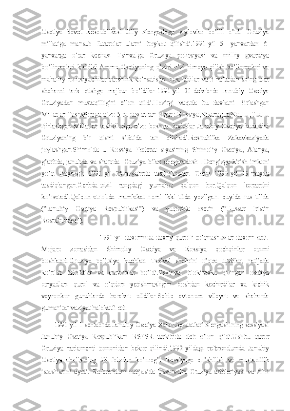 Osetiya   Sovet   Respublikasi   Oliy   Kengashiga   saylovlar   bo’lib   o’tdi.   Gruziya
millatiga   mansub   fuqarolar   ularni   boykot   qilishdi.1991-yil   5-   yanvardan   6-
yanvarga   o’tar   kechasi   Tsinvalga   Gruziya   politsiyasi   va   milliy   gvardiya
bo’linmalari kiritildi.Ammo Osetiyaning o’zini-o’zi himoya qilish bo’linmalari va
mahalliy politsiyachilar qarshilik ko’rsatishni boshladilar va 3 haftadan so’ng ular
shaharni   tark   etishga   majbur   bo’ldilar.1991-yil   21-dekabrda   Janubiy   Osetiya
Gruziyadan   mustaqilligini   e’lon   qildi.Hozirgi   vaqtda   bu   davlatni   Birlashgan
Millatlar Tashkilotiga a’zo 5 ta davlat tan olgan: Rossiya,Nikaragua,Naulu ,Tualu.
Birlashgan   Millatlar   tashkilotiga   a’zo   boshqa   davlatlar   Janubiy   Osetiya   hududini
Gruziyaning   bir   qismi   sifatida   tan   olishadi.Respublika   Zakavkaziyada
joylashgan.Shimolda   u   Rossiya   Federat   siyasining   Shimoliy   Osetiya,   Alanya,
g’arbda, janubda va sharqda- Gruziya bilan chegaradosh . Dengizga kirish imkoni
yo’q.   Bayrog’i   1990-yil   26-noyabrda   tasdiqlangan.   Gerbi   1999-yil   19-mayda
tasdiqlangan.Gerbda-qizil   rangdagi   yumaloq   qalqon   bor.Qalqon   leopardni
ko’rsatadi.Qalqon   atrofida   mamlakat   nomi   ikki   tilda   yozilgan:   quyida   rus   tilida
(“Janubiy   Osetiya   Respublikasi”)   va   yuqorida   osetin   (“Hussar   Iristin
Respublikasi”).
                                                 1991-yil davomiida davriy qurolli to’qnashuvlar  davom etdi.
Mojaro   zonasidan   Shimoliy   Osetiya   va   Rossiya   qochqinlar   oqimi
boshlandi.Gruziya   politsiya   kuchlari   Tsxival   shahrini   o’qqa   tutdilar,   natijada
ko’plab   talofatlar   va   qurbonlar   bo’ldi.Tsxinval   blokirovka   qilingan   osetiya
otryadlari   qurol   va   o’qdori   yetishmasligini   boshdan   kechirdilar   va   kichik
vayronkor   guruhlarda   harakat   qildilar.Sobiq   avtonom   viloyat   va   shaharda
gumanitar vaziyat halokatli edi.
       1991-yil 1-sentabrda Janubiy Osetiya Xalq Deputatlari Kengashining sessiyasi
Janubiy   Osetiya   Respublikani   RSFSR   tarkibida   deb   e’lon   qildi.Ushbu   qaror
Gruziya   parlamenti   tomonidan   bekor   qilindi.1992-yildagi   referendumda   Janubiy
Osetiya   aholisining   98   foizdan   ko’prog’I   Rossiyaga   qo’shilish   va   mustaqillik
istashlarini   aytdi.   Referendum   natijasida   Tsxinvalni   Gruziya   arteleriyasi   va   zihli 