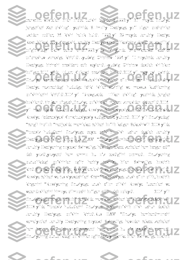 transport   vositalari   bilan   o’qqa   tutishi   boshlandi.1992-yil   20-   mayda   Gruziya
jangarilari   Zar   qishlog’I   yaqinida   SHimoliy   Osetiyaga   yo’l   olgan   qochqinlar
ustidan   otdilar,   36   kishi   halok   buldi.   1992-yil   29-mayda   Janubiy   Osetiya
Respublikasi  Oliy Kengashi  Janubiy Osetiya Respublikasining  davlat mustaqilligi
to’g’risidagi   aktni   qabul   qildi.1992-yilda   14-iyunda   tinchlikparvar   kuchlar
to’qnashuv   zonasiga   kiritildi.Lyudvig   Chipirov   1996-yil   10-noyabrda   Janubiy
Osetiyaga   birinchi   president   etib   saylandi.Lyudvig   Chipirov   dastlab   shifokor
bo’lgan.2001-yilda   Eduart   Kokoyti   prezident   bo’ladi.2004-yil   may   oyi   oxirida
Gruziya   kontrabandaga   qarshi   kurashish   niyatini   e’lon   qilgan   holda,Janubiy
Osetiya   nazoratidagi   hududga   ichki   ishlar   vazirligi   va   maxsus   kuchlarning
qo’shinlarini   kiritildi.2004-yil   19-avgustda     Tlikan   qishlog’I   yaqinida   janglar
boshlandi.Bir   kun   o’tgach,Gruziya   qo’shinlari   mojaro   zonasidan   chiqarildi.2006-
yil   mart   oyida   Eduart   Koktayti   Rossiya   federatsiyasiga   qo’shilish   to’g’risida
Rossiya Federatsiyasi Konstitutsiyaviy sudiga ariza yubordi. 2004-yili Gruziyadagi
“rangli   inqilob   “natijasida   mamlakat   rahbari   bo’lib   kelgan   Sakashivili   2008-yilda
“itoatsiz   hududlarni   Gruziyaga   qayta   qo’shib   olish   uchun   dastlab   Janubiy
Osetiyaga   qo’shin   kiritdi.Rus   OAV   “Gruziya   bambardimonchi   samalyotlari
Janubiy Osetiyaning poytaxti Sxinvaliga havodan raketa zarbalari ham bergan edi”
deb   yozdi,yozyapti   ham   ammo   bu   o’z   tasdig’ini   topmadi.   Gruziyaning
quruqlikdagi   qo’shinlar   og’ir   harbiy   texnika   bilan   Sxinvaliga   bostirib
kirdi.Shundan so’ng ishga Rossiya aralashdi va gruziyaga qarshi urush e’lon qildi.
Rossiya rahbari va rus siyasatchilari Kreml Tebeletsiyga urush e’lon qilib, bostirib
kirganini   “Rossiyaning   Gruziyaga   urush   e’lon   qilishi   Rossiya   fuqarolari   va
vatandoshlarini himoya qilmoqchi bo’lgan edi” - deb oqlaydi.                             2004-yili
Gruziyadagi “rangli inqilob “natijasida mamlakat rahbari bo’lib kelgan Sakashivili
2008-yilda   “itoatsiz   hududlarni   Gruziyaga   qayta   qo’shib   olish   uchun   dastlab
Janubiy   Osetiyaga   qo’shin   kiritdi.Rus   OAV   “Gruziya   bambardimonchi
samalyotlari   Janubiy   Osetiyaning   poytaxti   Sxinvaliga   havodan   raketa   zarbalari
ham   bergan   edi”   deb   yozdi,yozyapti   ham   ammo   bu   o’z   tasdig’ini   topmadi.
Gruziyaning quruqlikdagi qo’shinlar og’ir harbiy texnika bilan Sxinvaliga bostirib 