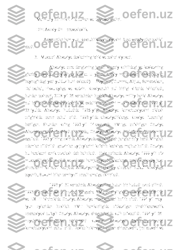            Ma’muriy bo’linish: 4 ta tuman va Tsxinval shahri.
           Din: Asosiy din – pravaslavlik.
                Aeraportlar ham yuq. Respublika aviatsiyasini faqat vertalyotlar tashkil
etadi.
         3.   Mustaqil Abxaziya davlatining ichki va tashqi siyosati.
                                Abxaziya   qora   dengizning   janubi-sharqiy   sohilidagi   va   kavkazning
g’arbiy   qismidagi   joylashgan   davlat.   U   yettita   tarixiy   mintaqadan   iborat   (davlat
bayrog’idagi yeti yulduz buni eslatadi) – Bizyinpin, Gumma, Abjua, Samerzakan,
Dal-tsabal,   Pisxu-aybga   va   sadzin.   Rossiyarubli   pul   birligi   sifatida   ishlatiladi,
bundan tashqari, 2008-yil 26-sentabrdan boshlab Abxaziya milliy banki Abxaziya
pul birligining apsara yodgorlik va esdalik tangalarini muomalaga kiritdi.1992-yil
23-iyulda   Abxaziya   hududida   1925-yilgi   Abxaziya   konstitutsiyasini   tiklash
to’g’risida   qaror   qabul   qildi.   1992-yilda   abxaziyaliklarga   Rossiya   fuqaroligi
berilgan.   Shundan   so’ng   1992-yil   14-avgustda   BMTga   qo’shilgan   Gruziya
Abaziyaga   urush   boshladi.   Natijada,   Gruziya   Abxaziya   hududining   bir   qismini
egalladi. 1993-yilning oxirida Abxaziyada qaqshatqich janglar ro’y berdi.Minglab
odamlar  o’ldirildi    gruzinlar  uy-joylarini  ko’chib ketishga  majbur  bo’ldi. Gruziya
bu   harakatni   etnik   tozalash   deb   baholadi.     Oxir-oqibatda   Abxaziya   1999-yili   o’z
mustaqilligini elon qildi va xalqaro hamjamiyat harakatlarga qarshi iqtisodiy jazo
choralarini   ko’radi.   Natijada   Abxaziyaning   iqtisodiy   aloqalari   butkul   Rossiyaga
tayanib, Suxumi bilan temiryo’l orqali amalga oshiriladi.
                                 1993-yil  30-sentabrda Abxaziyaning butun bir  hududi  ozod qilindi.
1993-yil noyabridan to hozirgi kungacha BMT homiyligida, Rossiya vositachiligi
va  EXHT   ishtirokida   Gruziya-Abxaziya   muzokaralari   bo’lib  o’tdi.   1994-yil   may-
iyun   oylaridan   boshlab   BMT   hamkorligida   o’tkazilgan   tinchlikparvarlik
operatsiyasi   tufayli   Gruziya-Abxaziya   chegaralarida   sulh   to’xtatildi.   1994-yil   26-
noyabrida   respublika   parlamenti   suveren   Abxaziya   davlatining   yangi
konstitutsiyasini qabul qildi. Davlat hokimiyati qonun chiqaruvchi, ijro etuvchi va 