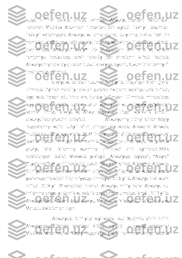 sudga   bo’linish   asosida   amalga   oshiriladi.   Abxaziya-prezident   respublikasi.
Parlament   Vladislav   Ardzinbani   1-prezident   etib   sayladi.   1994-yil   dekabridan
1999-yil   sentabrigacha   Abxaziya   va   uning   aholisi,   dunyoning   boshqa   hech   bir
mamlakati   singari,   eng   og’ir   siyosiy,   iqtisodiy   va   axborot   blokadasiga   uchradi.
Oxir-oqibatda   Abxaziya   1999-yili   o’z   mustaqilligini   elon   qildi   va   xalqaro
hamjamiyat   harakatlarga   qarshi   iqtisodiy   jazo   choralarini   ko’radi.   Natijada
Abxaziyaning iqtisodiy aloqalari butkul Rossiyaga tayanib, Suxumi bilan temiryo’l
orqali amalga oshiriladi.
                                Rossiya   va   de   fakto   hukumati   2014-yilda   o’tkazilgan   Sochi   Qishki
olimpiada  o’yinlari   mahalliy iqtisodni  gurkirab  rivojlanib  ketishiga  turtki   bo’ladi,
deya   vada   bergan   edi,   biroq   sira   bunday   bo’lmagan.   Olimpiada   mintaqalarga
sayyohlarni   olib   kelib,   qurilish   uchun   sarmoyalar   va   moliyaviy   qo’yilmalar
keltirish   o’rniga   Rossiya   va   Abxaz   chegasidan   o’tgan   xavfsizlik   korrdoni
abxaziyaliklar g’azabini  qo’zg’adi.                         Abxaziyaning oldingi rahbari Sergiy
Bagapshaning   vafoti   tufayli   e’lon   qilingan   saylovlarda   Aleksandr   Ankvaba
muddatidan oldingi saylovlarda  54,86 foiz ovoz bilan g’olib chiqadi.Sovet tuzumi
davrida   huquqni   himoya   qilish   tizimida   ishlagan   janob   Ankvaba   28   yoshida
gruziya   ichki   ishlarining   vazirining   o’rinbosari   qilib   tayinlanadi.SSSR
parchalangach   dastlab   Maskvada   yashaydi.   Abxaziyaga   qaytgach,   “Atayra”
(“uyg’onish”)   muxolif   harakatini   tuzadi.   “Atayra”   rahbari   Aleksandr   Anikvaba
2004-yilda   prezidentlikka   nomzodini   qo’ymoqchi   bo’lganida   uni   vatanida   yetarli
yashamaganlik sababi bilan ro’yxatga olinmaydi. 2005-yilda Abxaziya bosh vaziri
bo’ladi.   2008-yil   26-sentabrdan   boshlab   Abxaziya   milliy   banki   Abxaziya   pul
birligining   apsara   yodgorlik   va   esdalik   tangalarini   muomalaga   kiritdi.   2012-yilda
Abxaziya   respublikasini   faqat   Rossiya,   Venesualla,   Nikaragua,   Tuala,   Nauru   va
Vanuatu davlatlari tan olgan.  
                        Abxaziyada   2014-yilgi   saylovlarda   Raul   Xadjimba   g’olib   bo’lib
Abxaziyaning   to’rtinchi   prezidenti   sifatida   saylandi.   U   avvalgi   prezidenlar
Vladislav   Ardzimba   va   Sergiy   Bagapishga   (ikkisi   ham   prezidentligi   vaqtida 