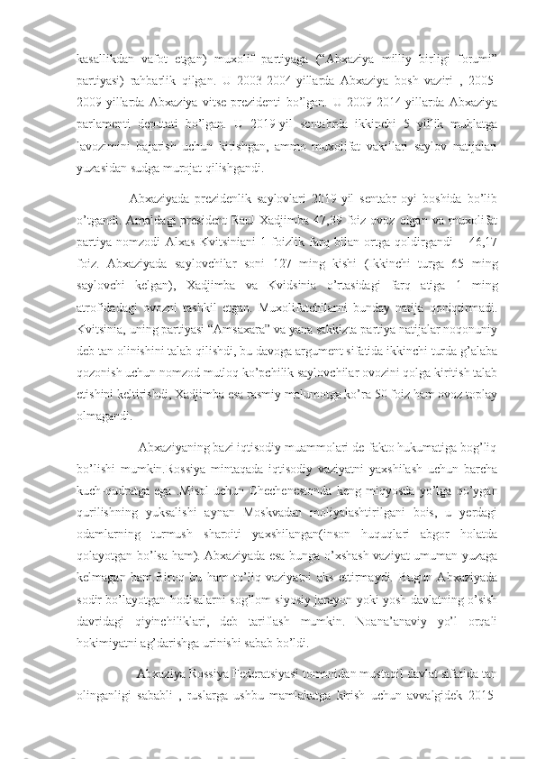 kasallikdan   vafot   etgan)   muxolif   partiyaga   (“Abxaziya   milliy   birligi   forumi”
partiyasi)   rahbarlik   qilgan.   U   2003-2004-yillarda   Abxaziya   bosh   vaziri   ,   2005-
2009-yillarda   Abxaziya   vitse-prezidenti   bo’lgan.   U   2009-2014-yillarda   Abxaziya
parlamenti   deputati   bo’lgan.   U   2019-yil   sentabrda   ikkinchi   5   yillik   muhlatga
lavozimini   bajarish   uchun   kirishgan,   ammo   muxolifat   vakillari   saylov   natijalari
yuzasidan sudga murojat qilishgandi.
                    Abxaziyada   prezidenlik   saylovlari   2019-yil   sentabr   oyi   boshida   bo’lib
o’tgandi.  Amaldagi   president   Raul  Xadjimba  47,39  foiz  ovoz  olgan  va   muxolifat
partiya   nomzodi   Alxas   Kvitsiniani   1   foizlik   farq   bilan   ortga   qoldirgandi   –   46,17
foiz.   Abxaziyada   saylovchilar   soni   127   ming   kishi   (Ikkinchi   turga   65   ming
saylovchi   kelgan),   Xadjimba   va   Kvidsinia   o’rtasidagi   farq   atiga   1   ming
atrofidadagi   ovozni   tashkil   etgan.   Muxolifatchilarni   bunday   natija   qoniqtirmadi.
Kvitsinia, uning partiyasi “Amsaxara” va yana sakkizta partiya natijalar noqonuniy
deb tan olinishini talab qilishdi, bu davoga argument sifatida ikkinchi turda g’alaba
qozonish uchun nomzod mutloq ko’pchilik saylovchilar ovozini qolga kiritish talab
etishini keltirishdi, Xadjimba esa rasmiy malumotga ko’ra 50 foiz ham ovoz toplay
olmagandi.
                   Abxaziyaning bazi iqtisodiy muammolari de-fakto hukumatiga bog’liq
bo’lishi   mumkin.Rossiya   mintaqada   iqtisodiy   vaziyatni   yaxshilash   uchun   barcha
kuch-qudratga   ega   .Misol   uchun   Chechenestonda   keng   miqyosda   yo’lga   qo’ygan
qurilishning   yuksalishi   aynan   Moskvadan   moliyalashtirilgani   bois,   u   yerdagi
odamlarning   turmush   sharoiti   yaxshilangan(inson   huquqlari   abgor   holatda
qolayotgan bo’lsa ham). Abxaziyada esa bunga o’xshash vaziyat umuman yuzaga
kelmagan   ham.Biroq   bu   ham   to’liq   vaziyatni   aks   ettirmaydi.   Bugun   Abxaziyada
sodir bo’layotgan hodisalarni sog’lom siyosiy jarayon yoki yosh davlatning o’sish
davridagi   qiyinchiliklari,   deb   tariflash   mumkin.   Noana’anaviy   yo’l   orqali
hokimiyatni ag’darishga urinishi sabab bo’ldi.
                 Abxaziya Rossiya Federatsiyasi tomonidan mustaqil davlat sifatida tan
olinganligi   sababli   ,   ruslarga   ushbu   mamlakatga   kirish   uchun   avvalgidek   2015- 