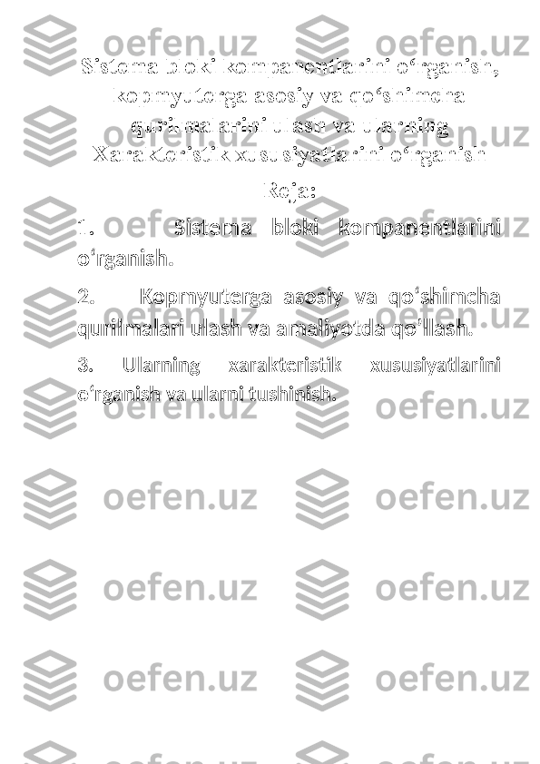 Sistema bloki kompanentlarini o rganish,ʻ
kopmyuterga asosiy va qo shimcha	
ʻ
qurilmalarini ulash va ularning
Xarakteristik xususiyatlarini o rganish	
ʻ
Reja:
1.         Sistema   bloki   kompanentlarini
oʻrganish.
2.         Kopmyuterga   asosiy   va   qoʻshimcha
qurilmalari ulash va amaliyotda qo’llash.
3.   Ularning   xarakteristik   xususiyatlarini
oʻrganish va ularni tushinish.
  