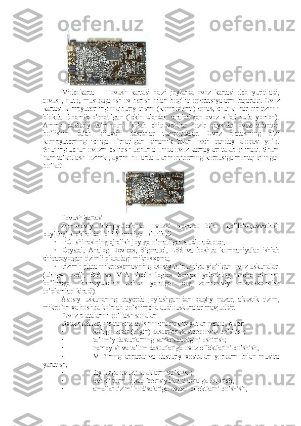   Vidеokarta       Tovush   kartasi   ba ' zi   joylarda   ovoz   kartasi   dеb   yuritiladi,
tovush,   nutq,   musiqaga   ishlov   bеrish   bilan   bog’liq   opеratsiyalarni   bajaradi.   Ovoz
kartasi   kompyuterning   majburiy   qismi   (komponenti)   emas,   chunki   har   bir   tizimli
blokda   dinamik   o’rnatilgan   (lekin   ulardan   taraladigan   ovoz   sifati   juda   yomon).
Ammo   dasturiy   ta’minotni   ishlab   chiquvchilar   hozir   qaysidir   ovoz   adapteri
bo’lishini   talab   qiluvchi   dasturlar   tuzmoqdalar.   Ovoz   platasining   o’zi
kompyuterning   ichiga   o’rnatilgan   dinamik   bilan   hech   qanday   aloqasi   yo’q.
Shuning uchun ovozni eshitish uchun alohida ovoz karnaylari talab qilinadi. Shuni
ham ta’kidlash lozimki, ayrim hollarda ular monitor n ing korpusiga montaj qilingan
bo’ladi.
                                  
Tovush kartasi
Zamonaviy   kompyuterlarda   ovozni   apparat   bilan   qo’llab-quvvatlash
quyidagi shakllardan birida amalga oshiriladi:
·         PCI shinasining ajralish joyiga o’rnatilgan audio-adapter;
·         Crystal,   Analog   Devices,   Sigmatel,   ESS   va   boshqa   kompaniyalar   ishlab
chiqarayotgan tizimli platadagi mikrosxema;
·         tizimli plata mikrosxemasining asosiy to’plamiga yig’ilgan ovoz uskunalari
(ularga   Intell,   SIS   va   VIA   Technologies   kompaniyalarining   uncha   qimmat
bo’lmagan   kompyuterlar   uchun   yaratgan   eng   zamonaviy   mikrosxemalar
to’plamlari kiradi).
Asosiy   uskunaning   qayerda   joylashganidan   qat¢iy   nazar,   akustik   tizim,
mikrofon va boshqa ko’plab qo’shimcha audiouskunalar mavjuddir.
  Ovoz platalarini qo’llash sohalari.
Ovoz platalari bir qancha qo’shimcha imkoniyatlar beradi, bular:
·                                   ko’ngilochar (o’yin) dasturlariga stereoovoz qo’shish;
·                                   ta’limiy dasturlarning samaradorligini oshirish;
·                                   namoyish va ta’lim dasturlariga ovoz effektlarini qo’shish;
·                                   MIDIning   apparat   va   dasturiy   vositalari   yordami   bilan   musiqa
yaratish;
·                                   fayllarga ovozli shaklarni qo’shish;
·                                   ovozli tarmoq konferensiyalarini amalga oshirish;
·                                   amallar tizimi hodisalariga ovozli effektlarni qo’shish; 