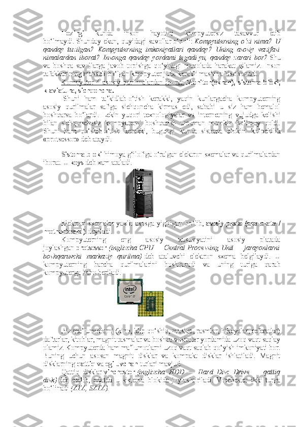 Hozirgi   kunda   inson   hayotini   kompyutersiz   tasavvur   etib
bо‘lmaydi.   Shunday   ekan,   quyidagi   savollar   о ‘rinli:   Kompyuterning   о ‘zi nima?	 U
qanday	
 tuzilgan?	 Kompyuterning	 imkoniyatlari	 qanday?	 Uning	 asosiy	 vazifasi
nimalardan	
 iborat?	 Insonga	 qanday	 yordami	 tegadi-yu,	 qanday	 zarari	 bor?   Shu
va   boshqa   savollarga   javob   topishga   q о ‘yidagi   maqolada   harakat   qilamiz.   Inson
tafakkurining mahsuli b о ‘lgan kompyuter juda kerakli mashina hisoblanadi.
Kompyuter   4   asosiy   qurilmalardan   iborat:   Monitor(ekran),   sistema   bloki,
klaviatura, sichqoncha.
  Shuni   ham   ta’kidlab   о ‘tish   kerakki,   yaqin   kunlargacha   kompyuterning
asosiy   qurilmalar   safiga   sichqoncha   kirmas   edi,   sababi   u   siz   ham   bemalol
boshqarsa   b о ‘lardi.   Lekin   yuqori   texnologiyalar   va   internetning   vujudga   kelishi
bilan   sichqonchasiz   kompyuterni   boshqarish   umuman   mumkin   b о ‘lmay   qoldi.
Shuni   ham   q о ‘shib   о ‘tish   kerakki,   bugungi   kunda   sistema   blokini   k о ‘pchilik
«protsessor» deb ataydi.
Sistema bloki   himoya g‘ilofiga   о ‘ralgan elektron sxemalar va qurilmalardan
iborat. U   keys   deb xam ataladi.
Elektron   sxemalar   yaxlit   asosga   yig‘ilgan   b о ‘lib,   asosiy   plata   (ona   plata   /
motherboard)   deyiladi.
Kompyuterning   eng   asosiy   xususiyatini   asosiy   platada
joylashgan   protsessor   (inglizcha	
 CPU	 —	 Central	 Processing	 Unit	 —	 jarayonlarni
boshqaruvchi	
 markaziy	 qurilma)   deb   ataluvchi   elektron   sxema   belgilaydi.   U
kompyuterning   barcha   qurilmalarini   boshqaradi   va   uning   turiga   qarab
kompyuterga baho beriladi.
                               
Biz ma’lumotlarni (kino, klip qо‘shiq, musiqa, rasmlar, hikoyalar, referatlar)
daftarlar, kitoblar, magnit tasmalar va boshqa vositalar yordamida uzoq vaqt saqlay
olamiz.   Kompyuterda ham ma’lumotlarni uzoq vaqt saqlab qо‘yish imkoniyati bor.
Buning   uchun   asosan   magnit   disklar   va   kompakt   disklar   ishlatiladi.   Magnit
disklarning   qattiq   va   egiluvchan   turlari mavjud.
Qattiq   disklar   vinchester   (inglizcha	
 HDD	 —	 Hard	 Disc	 Drive	 —	 qattiq
disk)   deb   atalib,   odatda   u   sistema   blokida   joylashtiriladi.   Vinchester   ikki   turga
b о ‘linadi   (ATA,	
 SATA). 