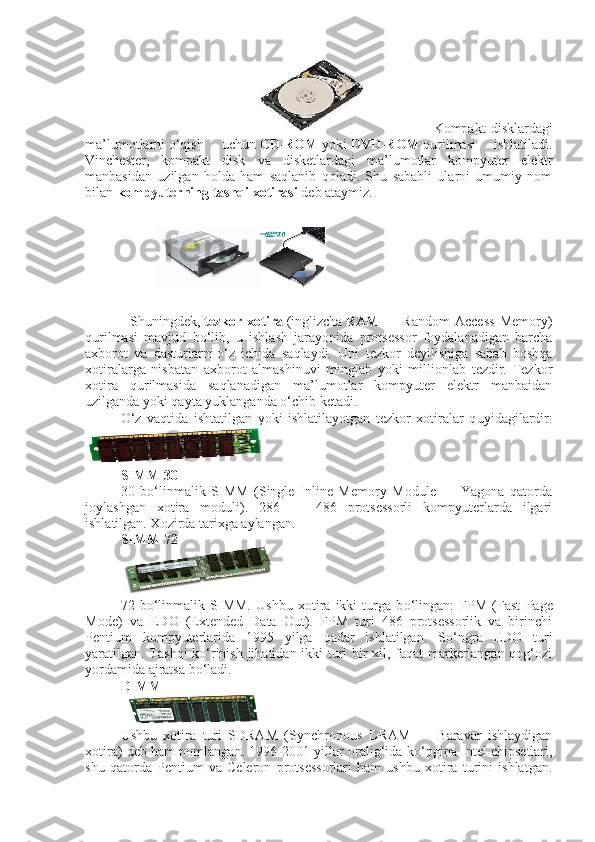                                                       Kompakt   disklardagi
ma’lumotlarni   о ‘qish   uchun   CD-ROM   yoki   DVD-ROM   qurilmasi   ishlatiladi.
Vinchester,   kompakt   disk   va   disketlardagi   ma’lumotlar   kompyuter   elektr
manbasidan   uzilgan   holda   ham   saqlanib   qoladi.   Shu   sababli   ularni   umumiy   nom
bilan   kompyuterning tashqi xotirasi   deb ataymiz.
Shuningdek,   tezkor   xotira   (inglizcha   RAM   —   Random   Access   Memory)
qurilmasi   mavjud   b о ‘lib,   u   ishlash   jarayonida   protsessor   foydalanadigan   barcha
axborot   va   dasturlarni   о ‘z   ichida   saqlaydi.   Uni   tezkor   deyilishiga   sabab   boshqa
xotiralarga   nisbatan   axborot   almashinuvi   minglab   yoki   millionlab   tezdir.   Tezkor
xotira   qurilmasida   saqlanadigan   ma’lumotlar   kompyuter   elektr   manbaidan
uzilganda yoki qayta yuklanganda   о ‘chib ketadi.
О ‘z   vaqtida   ishtatilgan   yoki   ishlatilayotgan   tezkor   xotiralar   q u yidagilardir:
SIMM 30  
30   b о ‘linmalik   SIMM   (Single   Inline   Memory   Module   —   Yagona   qatorda
joylashgan   xotira   moduli).   286   —   486   protsessorli   kompyuterlarda   ilgari
ishlatilgan. Xozirda tarixga aylangan.
SIMM 72
 
72   b о ‘linmalik   SIMM.   Ushbu   xotira   ikki   turga   b о ‘lingan:   FPM   (Fast   Page
Mode)   va   EDO   (Extended   Data   Out).   FPM   turi   486   protsessorlik   va   birinchi
Pentium   kompyuterlarida   1995   yilga   qadar   ishlatilgan.   S о ‘ngra   EDO   turi
yaratilgan. Tashqi k о ‘rinish jihatidan ikki turi bir xil, faqat markerlangan qog‘ozi
yordamida ajratsa b о ‘ladi.
DIMM
 
Ushbu   xotira   turi   SDRAM   (Synchronous   DRAM   —   Baravar   ishlaydigan
xotira) deb ham nomlangan. 1996-2001 yillar oralig‘ida k о ‘pgina Intel chipsetlari,
shu   qatorda   Pentium   va   Celeron   protsessorlari   ham   ushbu   xotira   turini   ishlatgan. 