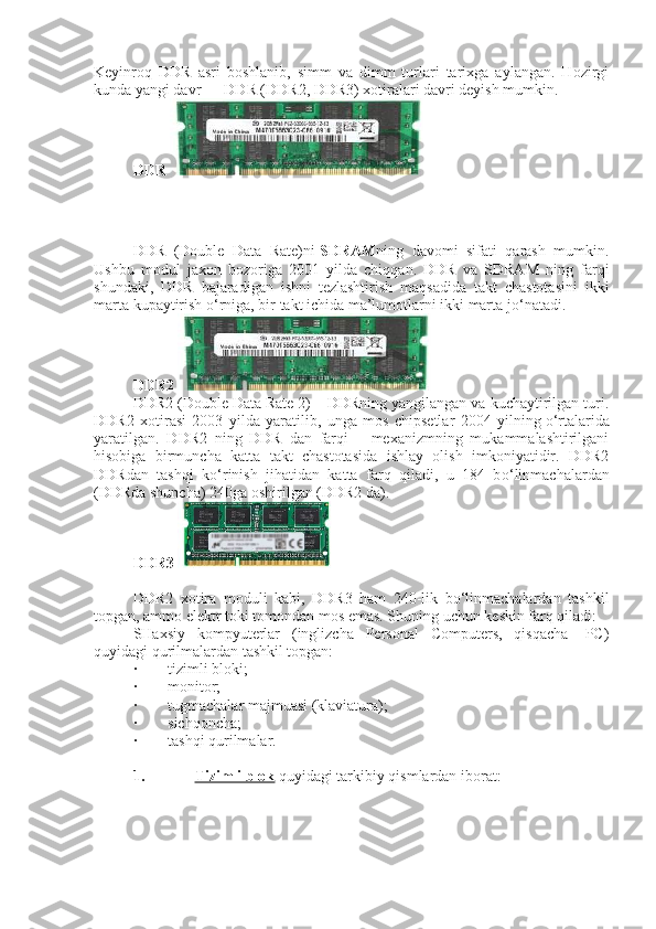 Keyinroq   DDR   asri   boshlanib,   simm   va   dimm   turlari   tarixga   aylangan.   Hozirgi
kunda yangi davr — DDR (DDR2, DDR3) xotiralari davri deyish mumkin.
DDR  
DDR   (Double   Data   Rate)ni   SDRAM ning   davomi   sifati   qarash   mumkin.
Ushbu   modul   jaxon   bozoriga   2001   yilda   chiqqan.   DDR   va   SDRAM   ning   farqi
shundaki,   DDR   bajaradigan   ishni   tezlashtirish   maqsadida   takt   chastotasini   ikki
marta kupaytirish   о ‘rniga, bir takt ichida ma’lumotlarni ikki marta j о ‘natadi.
DDR2  
DDR2 (Double Data Rate 2) – DDRning yangilangan va kuchaytirilgan turi.
DDR2   xotirasi   2003   yilda   yaratilib,   unga   mos   chipsetlar   2004   yilning   о ‘rtalarida
yaratilgan.   DDR2   ning   DDR   dan   farqi   –   mexanizmning   mukammalashtirilgani
hisobiga   birmuncha   katta   takt   chastotasida   ishlay   olish   imkoniyatidir.   DDR2
DDRdan   tashqi   k о ‘rinish   jihatidan   katta   farq   qiladi,   u   184   b о ‘linmachalardan
(DDRda shuncha) 240ga oshirilgan (DDR2 da).
DDR3  
DDR2   xotira   moduli   kabi,   DDR3   ham   240-lik   bо‘linmachalardan   tashkil
topgan, ammo elektr toki tomondan mos emas. Shuning uchun keskin farq qiladi:
SHaxsiy   kompyutеrlar   (inglizcha   Personal   Computers,   qisqacha-   PC)
quyidagi qurilmalardan tashkil topgan:
·                 tizimli bloki;
·                 monitor;
·                 tugmachalar majmuasi (klaviatura);
·                 sichqoncha;
·                 tashqi qurilmalar.
 
1.                           Tizimli blok   quyidagi tarkibiy qismlardan iborat: 