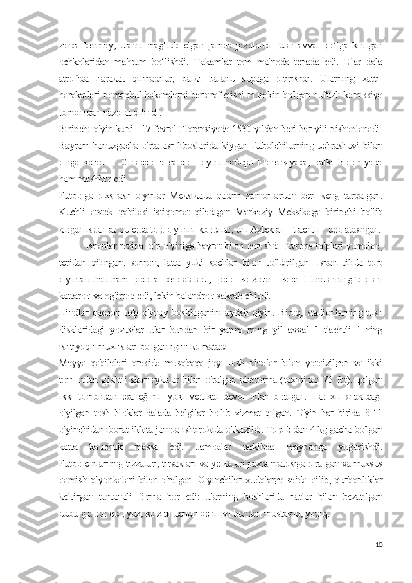 zarba   bermay,   ularni   mag‘lub   etgan   jamoa   jazolandi:   ular   avval   qo‘lga   kiritgan
ochkolaridan   mahrum   bo‘lishdi.   Hakamlar   tom   ma'noda   tepada   edi.   Ular   dala
atrofida   harakat   qilmadilar,   balki   baland   supaga   o'tirishdi.   Ularning   xatti-
harakatlari nomaqbul hakamlarni bartaraf etishi mumkin bo'lgan nufuzli komissiya
tomonidan nazorat qilindi.
Birinchi o'yin kuni - 17 fevral Florensiyada 1530 yildan beri har yili nishonlanadi.
Bayram   hanuzgacha  o'rta asr  liboslarida  kiygan futbolchilarning  uchrashuvi   bilan
birga   keladi.   "   Ginaccio   a   calcio"   o'yini   nafaqat   Florensiyada,   balki   Boloniyada
ham mashhur edi.
Futbolga   o'xshash   o'yinlar   Meksikada   qadim   zamonlardan   beri   keng   tarqalgan.
Kuchli   atstek   qabilasi   istiqomat   qiladigan   Markaziy   Meksikaga   birinchi   bo'lib
kirgan ispanlar bu erda to'p o'yinini ko'rdilar, uni Azteklar " tlachtli " deb atashgan.
                 Ispanlar rezina to'p o'yiniga hayrat bilan qarashdi. Evropa to'plari yumaloq,
teridan   qilingan,   somon,   latta   yoki   sochlar   bilan   to'ldirilgan.   Ispan   tilida   to'p
o'yinlari hali ham "pelota" deb ataladi, "pelo" so'zidan - soch. Hindlarning to'plari
kattaroq va og'irroq edi, lekin balandroq sakrab chiqdi.
Hindlar   qachon   to'p   o'ynay   boshlaganini   aytish   qiyin.   Biroq,   stadionlarning   tosh
disklaridagi   yozuvlar   ular   bundan   bir   yarim   ming   yil   avval   "   tlachtli   "   ning
ishtiyoqli muxlislari bo'lganligini ko'rsatadi.
Mayya   qabilalari   orasida   musobaqa   joyi   tosh   plitalar   bilan   yotqizilgan   va   ikki
tomondan g'ishtli  skameykalar  bilan o'ralgan platforma (taxminan 75 fut), qolgan
ikki   tomondan   esa   eğimli   yoki   vertikal   devor   bilan   o'ralgan.   Har   xil   shakldagi
o'yilgan   tosh   bloklar   dalada   belgilar   bo'lib   xizmat   qilgan.   O'yin   har   birida   3-11
o'yinchidan iborat ikkita jamoa ishtirokida o'tkazildi. To'p 2 dan 4 kg gacha bo'lgan
katta   kauchuk   massa   edi.   Jamoalar   tarkibda   maydonga   yugurishdi.
Futbolchilarning tizzalari, tirsaklari va yelkalari paxta matosiga o'ralgan va maxsus
qamish   plyonkalari   bilan   o'ralgan.   O'yinchilar   xudolarga   sajda   qilib,   qurbonliklar
keltirgan   tantanali   forma   bor   edi:   ularning   boshlarida   patlar   bilan   bezatilgan
dubulg'a bor edi; yuz, ko'zlar uchun ochilish bundan mustasno, yopiq.
10 