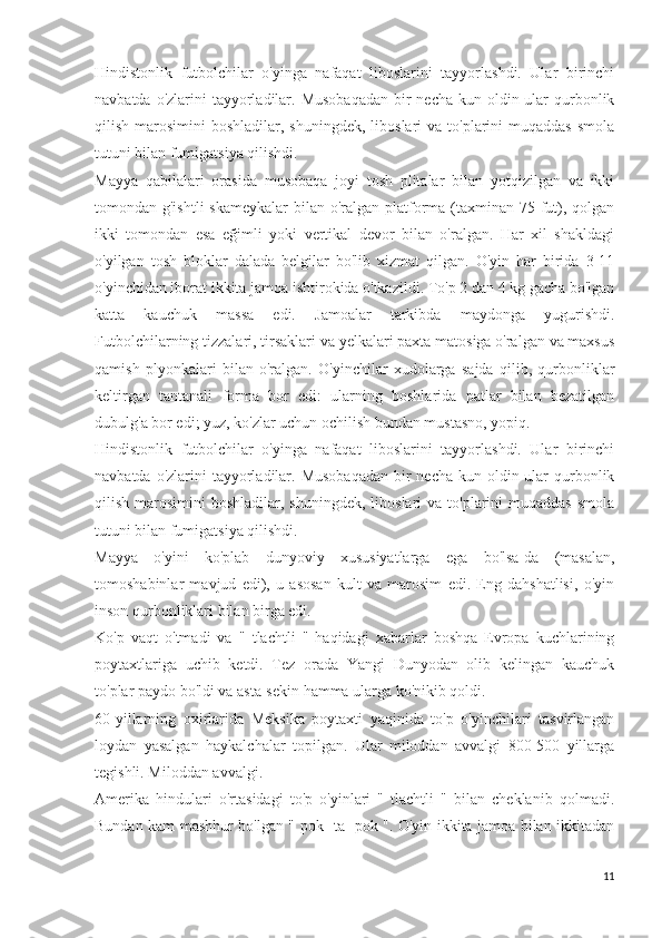 Hindistonlik   futbolchilar   o'yinga   nafaqat   liboslarini   tayyorlashdi.   Ular   birinchi
navbatda o'zlarini  tayyorladilar. Musobaqadan  bir  necha  kun oldin ular  qurbonlik
qilish  marosimini   boshladilar,  shuningdek,  liboslari  va  to'plarini   muqaddas  smola
tutuni bilan fumigatsiya qilishdi.
Mayya   qabilalari   orasida   musobaqa   joyi   tosh   plitalar   bilan   yotqizilgan   va   ikki
tomondan g'ishtli  skameykalar  bilan o'ralgan platforma (taxminan 75 fut), qolgan
ikki   tomondan   esa   eğimli   yoki   vertikal   devor   bilan   o'ralgan.   Har   xil   shakldagi
o'yilgan   tosh   bloklar   dalada   belgilar   bo'lib   xizmat   qilgan.   O'yin   har   birida   3-11
o'yinchidan iborat ikkita jamoa ishtirokida o'tkazildi. To'p 2 dan 4 kg gacha bo'lgan
katta   kauchuk   massa   edi.   Jamoalar   tarkibda   maydonga   yugurishdi.
Futbolchilarning tizzalari, tirsaklari va yelkalari paxta matosiga o'ralgan va maxsus
qamish   plyonkalari   bilan   o'ralgan.   O'yinchilar   xudolarga   sajda   qilib,   qurbonliklar
keltirgan   tantanali   forma   bor   edi:   ularning   boshlarida   patlar   bilan   bezatilgan
dubulg'a bor edi; yuz, ko'zlar uchun ochilish bundan mustasno, yopiq.
Hindistonlik   futbolchilar   o'yinga   nafaqat   liboslarini   tayyorlashdi.   Ular   birinchi
navbatda o'zlarini  tayyorladilar. Musobaqadan  bir  necha  kun oldin ular  qurbonlik
qilish  marosimini   boshladilar,  shuningdek,  liboslari  va  to'plarini   muqaddas  smola
tutuni bilan fumigatsiya qilishdi.
Mayya   o'yini   ko'plab   dunyoviy   xususiyatlarga   ega   bo'lsa-da   (masalan,
tomoshabinlar   mavjud   edi),   u   asosan   kult   va   marosim   edi.   Eng   dahshatlisi,   o'yin
inson qurbonliklari bilan birga edi.
Ko'p   vaqt   o'tmadi   va   "   tlachtli   "   haqidagi   xabarlar   boshqa   Evropa   kuchlarining
poytaxtlariga   uchib   ketdi.   Tez   orada   Yangi   Dunyodan   olib   kelingan   kauchuk
to'plar paydo bo'ldi va asta-sekin hamma ularga ko'nikib qoldi.
60-yillarning   oxirlarida   Meksika   poytaxti   yaqinida   to'p   o'yinchilari   tasvirlangan
loydan   yasalgan   haykalchalar   topilgan.   Ular   miloddan   avvalgi   800-500   yillarga
tegishli. Miloddan avvalgi.
Amerika   hindulari   o'rtasidagi   to'p   o'yinlari   "   tlachtli   "   bilan   cheklanib   qolmadi.
Bundan kam mashhur bo'lgan " pok -ta- pok ". O'yin ikkita jamoa bilan ikkitadan
11 