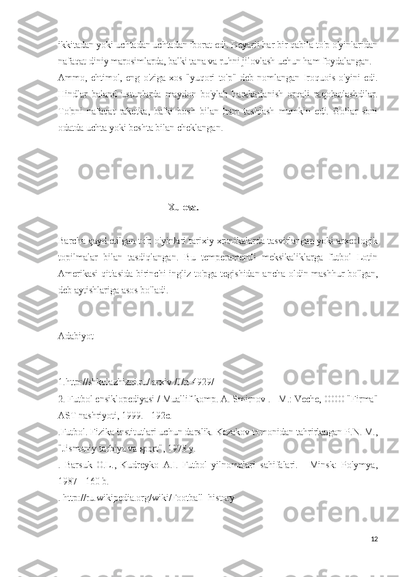 ikkitadan yoki uchtadan uchtadan iborat edi. Deyarli har bir qabila to'p o'yinlaridan
nafaqat diniy marosimlarda, balki tana va ruhni jilovlash uchun ham foydalangan.
Ammo,   ehtimol,   eng   o'ziga   xos   "yuqori   to'p"   deb   nomlangan   Iroquois   o'yini   edi.
Hindlar   baland   ustunlarda   maydon   bo'ylab   harakatlanish   orqali   raqobatlashdilar.
To'pni   nafaqat   raketka,   balki   bosh   bilan   ham   tashlash   mumkin   edi.   Gollar   soni
odatda uchta yoki beshta bilan cheklangan.
                                              
                                              Xulosa.
Barcha qayd etilgan to'p o'yinlari tarixiy xronikalarda tasvirlangan yoki arxeologik
topilmalar   bilan   tasdiqlangan.   Bu   temperamentli   meksikaliklarga   futbol   Lotin
Amerikasi  qit'asida birinchi ingliz to'pga tegishidan ancha oldin mashhur bo'lgan,
deb aytishlariga asos bo'ladi.
Adabiyot
1.http://shkolazhizni.ru/ arxiv /0/n-4929/
2. Futbol ensiklopediyasi / Muallif-komp. A. Smirnov . - M.: Veche, OOO "Firma"
AST nashriyoti, 1999. - 192c.
.Futbol. Fizika institutlari uchun darslik. Kazakov tomonidan tahrirlangan P.N. M.,
"Jismoniy tarbiya va sport", 1978 y.
.   Barsuk   O.L.,   Kudreyko   A.I.   Futbol   yilnomalari   sahifalari.   -   Minsk:   Polymya,
1987 - 160 b.
. http://ru.wikipedia.org/wiki/Football_history
12 