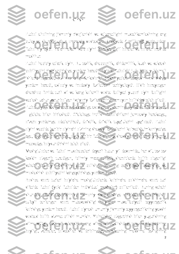                                             Kirish
Futbol   aholining   jismoniy   rivojlanishi   va   salomatligini   mustahkamlashning   eng
qulay va  shuning  uchun  ommaviy  vositasidir.  Rossiyada  4  millionga  yaqin odam
futbol  o'ynaydi. Bu chinakam  xalq o'yini  kattalar, o'g'il  bolalar  va bolalar  orasida
mashhur.
Futbol   haqiqiy   atletik   o'yin.   Bu   tezlik,   chaqqonlik,   chidamlilik,   kuch   va   sakrash
qobiliyatini rivojlantirishga yordam beradi. O'yinda futbolchi juda katta yuklamali
ishlarni   bajaradi,   bu   insonning   funktsional   imkoniyatlari   darajasini   oshirishga
yordam   beradi,   axloqiy   va   irodaviy   fazilatlarni   tarbiyalaydi.   O'sib   borayotgan
charchoq   fonida   turli   xil   va   keng   ko'lamli   vosita   faoliyati   yuqori   o'yin   faolligini
saqlash uchun zarur bo'lgan ixtiyoriy fazilatlarning namoyon bo'lishini talab qiladi.
Futbol o'yini ikki jamoaning kurashiga asoslanadi, ularning o'yinchilari bir maqsad
-   g'alaba   bilan   birlashadi.   G‘alabaga   intilish   futbolchilarni   jamoaviy   harakatga,
o‘zaro   yordamga   odatlantiradi,   do‘stlik,   do‘stlik   tuyg‘ularini   uyg‘otadi.   Futbol
o'yini vaqtida har bir o'yinchi o'zining shaxsiy fazilatlarini ko'rsatish imkoniyatiga
ega, lekin shu bilan birga, o'yin har bir futbolchining shaxsiy intilishlarini umumiy
maqsadga bo'ysundirishni talab qiladi.
Mashg'ulotlar   va   futbol   musobaqalari   deyarli   butun  yil   davomida,  har   xil,   tez-tez
keskin   o'zgarib   turadigan,   iqlimiy   meteorologik   sharoitlarda   bo'lib   o'tganligi
sababli,   bu   o'yin   jismoniy   qotib   qolishga,   tananing   qarshiligini   oshirishga   va
moslashish qobiliyatini kengaytirishga yordam beradi.
Boshqa   sport   turlari   bo'yicha   mashg'ulotlarda   ko'pincha   qo'shimcha   sport   turi
sifatida   futbol   (yoki   futboldan   individual   mashqlar)   qo'llaniladi.   Buning   sababi
shundaki,   futbol   sportchining   jismoniy   rivojlanishiga   alohida   ta'sir   ko'rsatishi
tufayli   tanlangan   sport   mutaxassisligi   bo'yicha   muvaffaqiyatli   tayyorgarlik
ko'rishga yordam beradi. Futbol o'ynash umumiy jismoniy tayyorgarlikning yaxshi
vositasi   bo'lib   xizmat   qilishi   mumkin.   Yo'nalishni   o'zgartirish   bilan   yugurishning
xilma-xilligi,   turli   xil   sakrashlar,   eng   xilma-xil   tuzilishdagi   tana   harakatlarining
boyligi,   zarbalar,   to'xtashlar   va   driblinglar,   harakatning   maksimal   tezligining
2 