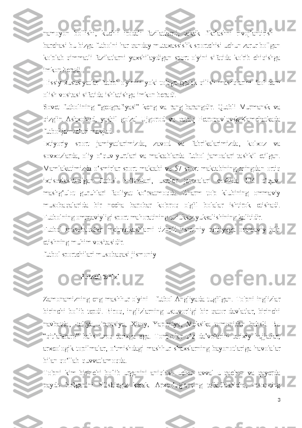 namoyon   bo'lishi,   kuchli   irodali   fazilatlarni,   taktik   fikrlashni   rivojlantirish   -
barchasi bu bizga futbolni har qanday mutaxassislik sportchisi uchun zarur bo'lgan
ko'plab   qimmatli   fazilatlarni   yaxshilaydigan   sport   o'yini   sifatida   ko'rib   chiqishga
imkon beradi.
Hissiy   xususiyatlar   futbol   o'yinini   yoki   to'pga   egalik   qilish   mashqlarini   faol   dam
olish vositasi sifatida ishlatishga imkon beradi.
Sovet   futbolining   “geografiyasi”   keng   va   rang-barangdir.   Qutbli   Murmansk   va
qizg'in   Ashxobod,   yashil   go'zal   Ujgorod   va   qattiq   Petropavlovsk-Kamchatkada
futbol jamoalari mavjud.
Ixtiyoriy   sport   jamiyatlarimizda,   zavod   va   fabrikalarimizda,   kolxoz   va
sovxozlarda,   oliy   o‘quv   yurtlari   va   maktablarda   futbol   jamoalari   tashkil   etilgan.
Mamlakatimizda   o‘smirlar   sport   maktabi   va   57   sport   maktabining   mingdan   ortiq
ixtisoslashtirilgan   futbol   bo‘limlari,   ustalar   jamoalari   qoshida   126   o‘quv-
mashg‘ulot   guruhlari   faoliyat   ko‘rsatmoqda.   Charm   to'p   klubining   ommaviy
musobaqalarida   bir   necha   barobar   ko'proq   o'g'il   bolalar   ishtirok   etishadi.
Futbolning ommaviyligi sport mahoratining uzluksiz yuksalishining kalitidir.
Futbol   musobaqalari   mehnatkashlarni   tizimli   jismoniy   tarbiyaga   ommaviy   jalb
etishning muhim vositasidir.
futbol sportchilari musobaqasi jismoniy
         
                      Futbol tarixi
 
Zamonamizning  eng   mashhur   o'yini   -  futbol   Angliyada  tug'ilgan.  To'pni   inglizlar
birinchi   bo'lib   tepdi.   Biroq,   inglizlarning   ustuvorligi   bir   qator   davlatlar,   birinchi
navbatda,   Italiya,   Frantsiya,   Xitoy,   Yaponiya,   Meksika   tomonidan   bahsli.   Bu
“qit’alararo”   bahs   uzoq   tarixga   ega.   Tomonlar   o‘z   da’volarini   tarixiy   hujjatlar,
arxeologik   topilmalar,   o‘tmishdagi   mashhur   shaxslarning   bayonotlariga   havolalar
bilan qo‘llab-quvvatlamoqda.
To'pni   kim   birinchi   bo'lib   urganini   aniqlash   uchun   avval   u   qachon   va   qayerda
paydo   bo'lganini   bilishingiz   kerak.   Arxeologlarning   ta'kidlashicha,   insonning
3 