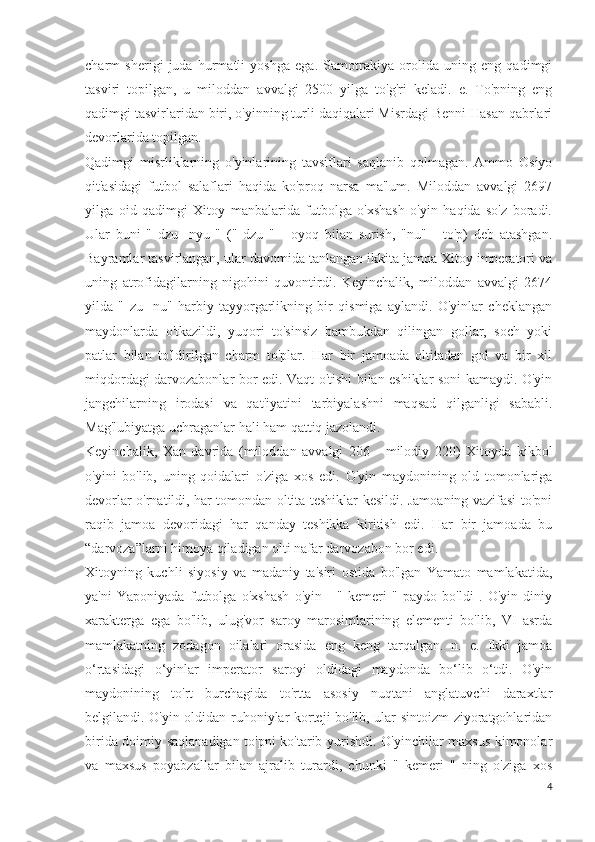 charm   sherigi   juda   hurmatli   yoshga   ega.   Samotrakiya   orolida   uning   eng   qadimgi
tasviri   topilgan,   u   miloddan   avvalgi   2500   yilga   to'g'ri   keladi.   e.   To'pning   eng
qadimgi tasvirlaridan biri, o'yinning turli daqiqalari Misrdagi Benni Hasan qabrlari
devorlarida topilgan.
Qadimgi   misrliklarning   o'yinlarining   tavsiflari   saqlanib   qolmagan.   Ammo   Osiyo
qit'asidagi   futbol   salaflari   haqida   ko'proq   narsa   ma'lum.   Miloddan   avvalgi   2697
yilga   oid   qadimgi   Xitoy   manbalarida   futbolga   o'xshash   o'yin   haqida   so'z   boradi.
Ular   buni   "   dzu   -nyu   "   ("   dzu   "   -   oyoq   bilan   surish,   "nu"   -   to'p)   deb   atashgan.
Bayramlar tasvirlangan, ular davomida tanlangan ikkita jamoa Xitoy imperatori va
uning   atrofidagilarning   nigohini   quvontirdi.   Keyinchalik,   miloddan   avvalgi   2674
yilda   "   zu   -nu"   harbiy   tayyorgarlikning   bir   qismiga   aylandi.   O'yinlar   cheklangan
maydonlarda   o'tkazildi,   yuqori   to'sinsiz   bambukdan   qilingan   gollar,   soch   yoki
patlar   bilan   to'ldirilgan   charm   to'plar.   Har   bir   jamoada   oltitadan   gol   va   bir   xil
miqdordagi darvozabonlar bor edi. Vaqt o'tishi bilan eshiklar soni kamaydi. O'yin
jangchilarning   irodasi   va   qat'iyatini   tarbiyalashni   maqsad   qilganligi   sababli.
Mag'lubiyatga uchraganlar hali ham qattiq jazolandi.
Keyinchalik,   Xan   davrida   (miloddan   avvalgi   206   -   milodiy   220)   Xitoyda   kikbol
o'yini   bo'lib,   uning   qoidalari   o'ziga   xos   edi.   O'yin   maydonining   old   tomonlariga
devorlar o'rnatildi, har tomondan oltita teshiklar kesildi. Jamoaning vazifasi to'pni
raqib   jamoa   devoridagi   har   qanday   teshikka   kiritish   edi.   Har   bir   jamoada   bu
“darvoza”larni himoya qiladigan olti nafar darvozabon bor edi.
Xitoyning   kuchli   siyosiy   va   madaniy   ta'siri   ostida   bo'lgan   Yamato   mamlakatida,
ya'ni   Yaponiyada   futbolga   o'xshash   o'yin   -   "   kemeri   "   paydo   bo'ldi   .   O'yin   diniy
xarakterga   ega   bo'lib,   ulug'vor   saroy   marosimlarining   elementi   bo'lib,   VI   asrda
mamlakatning   zodagon   oilalari   orasida   eng   keng   tarqalgan.   n.   e.   Ikki   jamoa
o‘rtasidagi   o‘yinlar   imperator   saroyi   oldidagi   maydonda   bo‘lib   o‘tdi.   O'yin
maydonining   to'rt   burchagida   to'rtta   asosiy   nuqtani   anglatuvchi   daraxtlar
belgilandi. O'yin oldidan ruhoniylar korteji bo'lib, ular sintoizm ziyoratgohlaridan
birida doimiy saqlanadigan to'pni ko'tarib yurishdi. O'yinchilar maxsus kimonolar
va   maxsus   poyabzallar   bilan   ajralib   turardi,   chunki   "   kemeri   "   ning   o'ziga   xos
4 