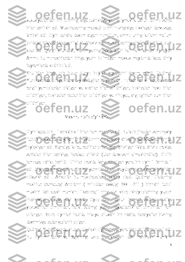 xususiyatlaridan   biri   to'pning   erga   tushishiga   yo'l   qo'ymaslik   uchun   doimo   zarba
bilan tepilishi edi. Musobaqaning maqsadi  to'pni hozirgisiga o'xshagan darvozaga
kiritish   edi.   O'yin   qancha   davom   etgani   noma'lum,   ammo   uning   ko'lami   ma'lum
qoidalar   bilan   cheklanganligi   shubhasiz   edi:   musobaqaning   ajralmas   atributi   qum
soati   edi.   Qizig'i   shundaki,   Yaponiyaning   ikkita   klubi   hali   ham   kemari   o'ynaydi.
Ammo   bu   monastirlardan   biriga   yaqin   bo'lmagan   maxsus   maydonda   katta   diniy
bayramlarda sodir bo'ladi.
Shu   bilan   birga,   to'p   butun   dunyo   bo'ylab   sayohatini   davom   ettirdi.   Qadimgi
Yunonistonda to'pga "barcha yoshdagilar bo'ysunadi". To'plar har xil edi, ba'zilari
rangli   yamoqlardan   tikilgan   va   sochlar   bilan   to'ldirilgan,   boshqalari   havo   bilan
to'ldirilgan, boshqalari  patlar  bilan to'ldirilgan va nihoyat, eng og'irlari qum  bilan
to'ldirilgan.
           
                                    Mashhur to'p o'yinlari.
O'yin katta to'p - " episkiros " bilan ham mashhur edi. Bu ko'p jihatdan zamonaviy
futbolni   eslatardi.  O'yinchilar   maydonning  markaziy   chizig'ining   ikkala  tomonida
joylashgan  edi.  Signalga  ko'ra,  raqiblar  to'pni   erga chizilgan  ikkita  chiziq orasiga
zarbalar   bilan   tepishga   harakat   qilishdi   (ular   darvozani   almashtirdilar).   G'olib
jamoaga   ochko   berildi.   Ellinlar   orasida   keng   tarqalgan   yana   bir   o'yin   "   feninda   "
edi.   O'yinning   maqsadi   raqibning   yarmida   to'pni   maydonning   oxirgi   chizig'idan
o'tkazish   edi   .   Aristofan   bu   musobaqalarni   eslatib   o'tadi.   Qadimgi   Elladaning
mashhur   dramaturgi   Antifanni   (   miloddan   avvalgi   388   -   311   )   birinchi   futbol
muxbiri   deb   atash   mumkin.   "Reportaj"   ning   o'zi   sport   ishtiyoqlarining   yuqori
intensivligi   haqida   fikr   beradi.   Oyoq   to'pi   uchun   hurmat   nafaqat   Hellas
yozuvchilari   tomonidan,   balki   qadimgi   yunon   haykaltaroshlari   tomonidan   ham
to'langan.   Sport   o'yinlari   haqida   hikoya   qiluvchi   bir   nechta   barelyeflar   bizning
davrimizga qadar saqlanib qolgan.
Qadimgi Yunonistonda shunga o'xshash o'yinlarning yana bir turi " harpanon " edi.
Bu   o'yinni   futbol   va   regbining   uzoq   o'tmishdoshi   deb   hisoblash   mumkin.
5 