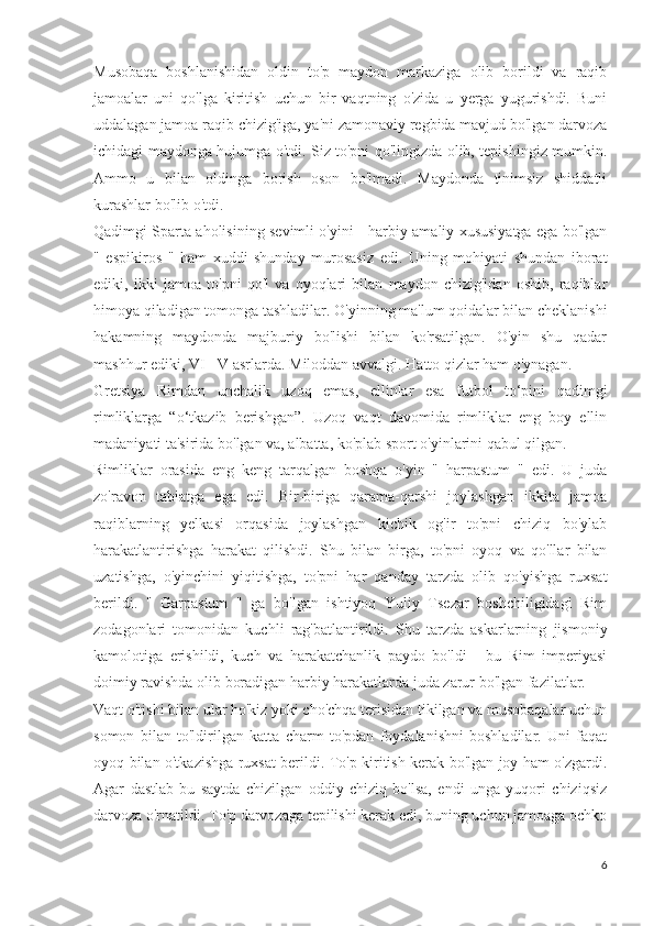 Musobaqa   boshlanishidan   oldin   to'p   maydon   markaziga   olib   borildi   va   raqib
jamoalar   uni   qo'lga   kiritish   uchun   bir   vaqtning   o'zida   u   yerga   yugurishdi.   Buni
uddalagan jamoa raqib chizig'iga, ya'ni zamonaviy regbida mavjud bo'lgan darvoza
ichidagi maydonga hujumga o'tdi. Siz to'pni qo'lingizda olib, tepishingiz mumkin.
Ammo   u   bilan   oldinga   borish   oson   bo'lmadi.   Maydonda   tinimsiz   shiddatli
kurashlar bo'lib o'tdi.
Qadimgi Sparta aholisining sevimli o'yini - harbiy-amaliy xususiyatga ega bo'lgan
"   espikiros   "   ham   xuddi   shunday   murosasiz   edi.   Uning   mohiyati   shundan   iborat
ediki,   ikki   jamoa   to'pni   qo'l   va   oyoqlari   bilan   maydon   chizig'idan   oshib,   raqiblar
himoya qiladigan tomonga tashladilar. O'yinning ma'lum qoidalar bilan cheklanishi
hakamning   maydonda   majburiy   bo'lishi   bilan   ko'rsatilgan.   O'yin   shu   qadar
mashhur ediki, VI - V asrlarda. Miloddan avvalgi. Hatto qizlar ham o'ynagan.
Gretsiya   Rimdan   unchalik   uzoq   emas,   ellinlar   esa   futbol   to‘pini   qadimgi
rimliklarga   “o‘tkazib   berishgan”.   Uzoq   vaqt   davomida   rimliklar   eng   boy   ellin
madaniyati ta'sirida bo'lgan va, albatta, ko'plab sport o'yinlarini qabul qilgan.
Rimliklar   orasida   eng   keng   tarqalgan   boshqa   o'yin   "   harpastum   "   edi.   U   juda
zo'ravon   tabiatga   ega   edi.   Bir-biriga   qarama-qarshi   joylashgan   ikkita   jamoa
raqiblarning   yelkasi   orqasida   joylashgan   kichik   og'ir   to'pni   chiziq   bo'ylab
harakatlantirishga   harakat   qilishdi.   Shu   bilan   birga,   to'pni   oyoq   va   qo'llar   bilan
uzatishga,   o'yinchini   yiqitishga,   to'pni   har   qanday   tarzda   olib   qo'yishga   ruxsat
berildi.   "   Garpastum   "   ga   bo'lgan   ishtiyoq   Yuliy   Tsezar   boshchiligidagi   Rim
zodagonlari   tomonidan   kuchli   rag'batlantirildi.   Shu   tarzda   askarlarning   jismoniy
kamolotiga   erishildi,   kuch   va   harakatchanlik   paydo   bo'ldi   -   bu   Rim   imperiyasi
doimiy ravishda olib boradigan harbiy harakatlarda juda zarur bo'lgan fazilatlar.
Vaqt o'tishi bilan ular ho'kiz yoki cho'chqa terisidan tikilgan va musobaqalar uchun
somon   bilan   to'ldirilgan   katta   charm   to'pdan   foydalanishni   boshladilar.   Uni   faqat
oyoq bilan o'tkazishga ruxsat berildi. To'p kiritish kerak bo'lgan joy ham o'zgardi.
Agar   dastlab   bu   saytda   chizilgan   oddiy   chiziq   bo'lsa,   endi   unga   yuqori   chiziqsiz
darvoza o'rnatildi. To'p darvozaga tepilishi kerak edi, buning uchun jamoaga ochko
6 