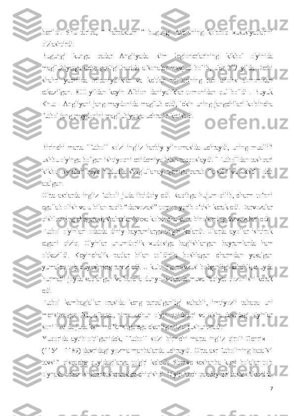 berildi.   Shu   tariqa,   “   harpastum   ”   bugungi   futbolning   ko'proq   xususiyatlarini
o'zlashtirdi.
Bugungi   kunga   qadar   Angliyada   Rim   legionerlarining   kikbol   o'yinida
mag'lubiyatga   uchraganligi   haqida   afsonalar   mavjud   bo'lib,   ular   217   yilda   Derbi
shahri   yaqinida   britaniyaliklar   va   keltlar   orollarining   tub   aholisi   tomonidan
etkazilgan.   800   yildan   keyin   Albion   daniyaliklar   tomonidan   qul   bo'ldi   .   Buyuk
Knut   I  Angliyani  jang  maydonida   mag'lub  etdi,  lekin  uning  jangchilari   ko'pincha
futbol jang maydonini mag'lubiyatga uchratib ketishdi.
         
                             
Birinchi   marta   "futbol"   so'zi   ingliz   harbiy   yilnomasida   uchraydi,   uning   muallifi
ushbu o'yinga bo'lgan ishtiyoqni epidemiya bilan taqqoslaydi. "Futbol"dan tashqari
kikbol o'yinlari qaysi hududda shug'ullanayotganiga qarab "la sul " va " shul " deb
atalgan.
O'rta   asrlarda   ingliz   futboli   juda   ibtidoiy   edi.   Raqibga   hujum   qilib,   charm   to‘pni
egallab olish va u bilan raqib “darvozasi” tomon yorib o‘tish kerak edi. Darvozalar
qishloqning chegarasi, shaharlarda esa ko'pincha katta binolarning darvozalari edi.
Futbol   o'yinlari   odatda   diniy   bayramlarga   to'g'ri   kelardi.   Ularda   ayollar   ishtirok
etgani   qiziq.   O'yinlar   unumdorlik   xudosiga   bag'ishlangan   bayramlarda   ham
o'tkazildi.   Keyinchalik   patlar   bilan   to'ldirila   boshlagan   charmdan   yasalgan
yumaloq to'p quyoshning ramzi edi. U kultning mavzusi bo'lganligi sababli, u uyda
hurmatli joyda saqlangan va barcha dunyo ishlarida muvaffaqiyat qozonishi kerak
edi.
Futbol   kambag'allar   orasida   keng   tarqalganligi   sababli,   imtiyozli   tabaqa   uni
mensimagan.   Bu,   albatta,   nima   uchun   o'yin   qoidalari   va   o'sha   davrdagi   o'yinlar
soni haqida juda kam ma'lumotga ega ekanligimizni tushuntiradi.
Yuqorida   aytib   o'tilganidek,   "futbol"   so'zi   birinchi   marta   ingliz   qiroli   Genrix   II
(1154 - 1189) davridagi yozma manbalarda uchraydi. O'rta asr futbolining batafsil
tavsifi   qisqacha   quyidagilarga   to'g'ri   keladi:   Shrove   seshanba   kuni   bolalar   to'p
o'ynash uchun shahar tashqarisiga chiqishdi. O'yin hech qanday qoidasiz o'tkazildi.
7 