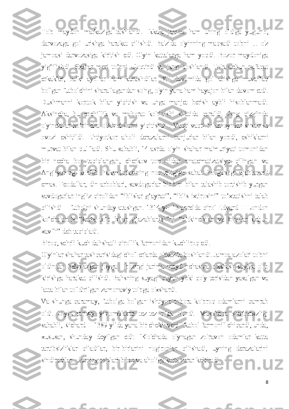 To'p   maydon   markaziga   tashlandi.   Ikkala   jamoa   ham   uning   oldiga   yugurib,
darvozaga   gol   urishga   harakat   qilishdi.   Ba'zida   o'yinning   maqsadi   to'pni   ...   o'z
jamoasi   darvozasiga   kiritish   edi.   O'yin   kattalarga   ham   yoqdi.   Bozor   maydoniga
yig‘ilishdi.   Shahar   meri   to‘pni   uloqtirdi   va   jang   boshlandi.   To'p   uchun   nafaqat
erkaklar,   balki   ayollar   ham   kurashdilar.   Yil   davomida   gol   urishga   muvaffaq
bo'lgan futbolchini sharaflagandan so'ng, o'yin yana ham hayajon bilan davom etdi.
Dushmanni   koptok   bilan   yiqitish   va   unga   manjet   berish   aybli   hisoblanmadi.
Aksincha,   bu   epchillik   va   mahorat   ko'rinishi   sifatida   qaraldi.   Jang   qizg'inda
o'yinchilar   ko'pincha   o'tkinchilarni   yiqitishdi   .   Vaqti-vaqti   bilan   oynani   sindirish
ovozi   eshitildi.   Ehtiyotkor   aholi   derazalarni   panjurlar   bilan   yopdi,   eshiklarni
murvat   bilan   qulfladi.   Shu   sababli,   14-asrda   o'yin   shahar   ma'muriyati   tomonidan
bir   necha   bor   taqiqlangan,   cherkov   tomonidan   anatematizatsiya   qilingan   va
Angliyaning   ko'plab   hukmdorlarining   noroziligiga   sabab   bo'lganligi   ajablanarli
emas.   Feodallar,  din   arboblari,   savdogarlar   bir-biri   bilan   talashib-tortishib   yurgan
savdogarlar   ingliz   qirolidan   “iblislar   g‘ayrati”,   “iblis   ixtirosini”   to‘xtatishni   talab
qilishdi – futbolni  shunday atashgan. 1314-yil  13-aprelda qirol  Edvard II London
ko‘chalarida   “katta   to‘p   bilan   g‘azablanish”ni   “o‘tkinchilar   va   binolar   uchun
xavfli” deb taqiqladi.
Biroq, sehrli kuch dahshatli qirollik farmonidan kuchliroq edi.
O'yinlar shahar tashqarisidagi cho'l erlarda o'tkazila boshlandi. Jamoa azolari to'pni
oldindan   belgilangan   joyga   -   hozirgi   jarima   maydonchasiga   o'xshash   saytga   olib
kirishga   harakat   qilishdi.   Bahsning   suyagi   quyon   yoki   qo'y   terisidan   yasalgan   va
latta bilan to'ldirilgan zamonaviy to'pga o'xshardi.
Va   shunga   qaramay,   futbolga   bo'lgan   ishtiyoq   tobora   ko'proq   odamlarni   qamrab
oldi.   O'yin   tarixiy   yilnomalarda   tez-tez   tilga   olindi.   Musobaqa   shafqatsizligi
sababli, Richard II 1389 yilda yana bir cheklovchi "futbol farmoni" chiqardi, unda,
xususan,   shunday   deyilgan   edi:   "Ko'chada   o'ynagan   zo'ravon   odamlar   katta
tartibsizliklar   qiladilar,   bir-birlarini   nogironlar   qilishadi,   uyning   derazalarini
sindiradilar. ularning to'plari bilan va aholiga katta zarar keltiradi.
            
8 