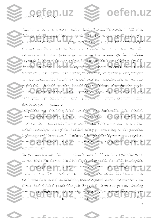 Futbolni rivojlantirish.
Futbolchilar   uchun   eng   yaxshi   vaqtlar   faqat   17-asrda,   Yelizaveta   I   1603   yilda
futbolga  qo'yilgan   taqiqni   bekor  qilganda  keldi.  Shunga  qaramay,  oliy  ruhoniylar
va   shahar   hokimiyati   futbol   o'yiniga   qarshi   chiqdi.   Ko'pgina   shaharlarda   vaziyat
shunday   edi.   Garchi   o'yinlar   ko'pincha   ishtirokchilarning   jarimalari   va   hatto
qamoqqa   olinishi   bilan   yakunlangan   bo'lsa-da,   shunga   qaramay,   futbol   nafaqat
poytaxtda, balki mamlakatning istalgan, hatto eng chekka burchagida ham o'ynaldi.
Britaniya   orollarida   futbolning   keyingi   rivojlanishini   to'xtatib   bo'lmas   edi.
Shaharlarda,   qishloqlarda,   qishloqlarda,   maktablarda,   kollejlarda   yuzlab,   minglab
jamoalar paydo bo'ldi. Bu tartibsiz harakat  uyushgan  harakatga aylangan vaqt tez
yaqinlashdi   -   birinchi   qoidalar,   birinchi   klublar,   birinchi   chempionatlar   paydo
bo'ldi. O'yin tarafdorlarining qo'l  va oyoqlari  bilan  yakuniy chegarasi  bo'lib o'tdi.
1863   yilda   o'yin   tarafdorlari   "faqat   oyoqlari   bilan"   ajralib,   avtonom   "Futbol
Assotsiatsiyasi" ni yaratdilar.
Italiyaliklar   ham   o'zlarining   futbol   o'tmishlari   bilan   faxrlanadilar.   Ular   o'zlarini,
agar   o'yinning   asoschilari   bo'lmasa,   unda,   har   holda,   uning   uzoq   vaqtdan   beri
muxlislari   deb   hisoblashadi.   Buning   tasdig'i   -   italiyaliklarning   qadimgi   ajdodlari
o'zlarini qiziqtirgan to'p o'yinlari haqidagi tarixiy yilnomalardagi ko'plab yozuvlar.
O'yinning nomi " harpastum " - " calceus " da o'yinchilar kiygan maxsus poyabzal
nomidan   kelib   chiqqan.   Bu   so'zning   o'zagi   futbolning   hozirgi   nomi   -   "kalsio"da
saqlanib qolgan.
Italiya o'rta asrlardagi "futbol" ning batafsil tavsifini 16-asr florensiyalik tarixchisi
tuzgan. Silvio Piccolomini . Heralds bo'lajak tanlov haqida e'lon qildi. Shuningdek,
ular   Florensiya   ahlini   musobaqadan   bir   hafta   oldin   o'yinchilarning   nomlarini
ma'lum qilishdi. O'yin orkestrlarning momaqaldiroqlari ostida o'tdi. Piccolominida
siz   "   ginaccio   a   calcio"   qoidalarining   ekspozitsiyasini   topishingiz   mumkin   ,   bu,
albatta, hozirgi  futbol  qoidalaridan juda farq qiladi. Darvozalar yo'q edi, ularning
o'rniga   ular   maydonning   ikki   tomoniga   qo'yilgan   ulkan   to'rlarni   tortdilar.   Oyoq
bilan   emas,   qo'l   bilan   urilgan   bo'lsa   ham   gol   hisoblanardi.   Futbolchilari   to‘rga
9 