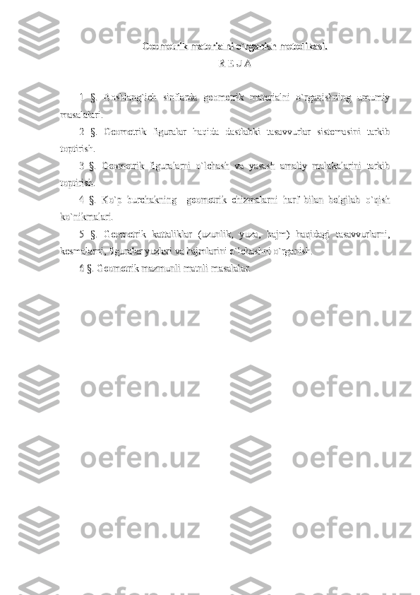 Geometrik materialni o`rganish metodikasi.Geometrik materialni o`rganish metodikasi.
R E J AR E J A
1   §.   Boshlang`ich   sinflarda   geometrik   materialni   o`rganishning   umumiy1   §.   Boshlang`ich   sinflarda   geometrik   materialni   o`rganishning   umumiy
masalalari.masalalari.
2   §.   Geometrik   figuralar   haqida   dastlabki   tasavvurlar   sistemasini   tarkib2   §.   Geometrik   figuralar   haqida   dastlabki   tasavvurlar   sistemasini   tarkib
toptirish.toptirish.
3   §.   Geometrik   figuralarni   o`lchash   va   yasash   amaliy   malakalarini   tarkib3   §.   Geometrik   figuralarni   o`lchash   va   yasash   amaliy   malakalarini   tarkib
toptirish.toptirish.
4   §.   Ko`p   burchakning     geometrik   chizmalarni   harf   bilan   belgilab   o`qish4   §.   Ko`p   burchakning     geometrik   chizmalarni   harf   bilan   belgilab   o`qish
ko`nikmalari.ko`nikmalari.
5   §.   Geometrik   kattaliklar   (uzunlik,   yuza,   hajm)   haqidagi   tasavvurlarni,5   §.   Geometrik   kattaliklar   (uzunlik,   yuza,   hajm)   haqidagi   tasavvurlarni,
kesmalarni, figuralar yuzlari va hajmlarini o`lchashni o`rganish.kesmalarni, figuralar yuzlari va hajmlarini o`lchashni o`rganish.
6 §. Geometrik mazmunli matnli masalalar.6 §. Geometrik mazmunli matnli masalalar. 
