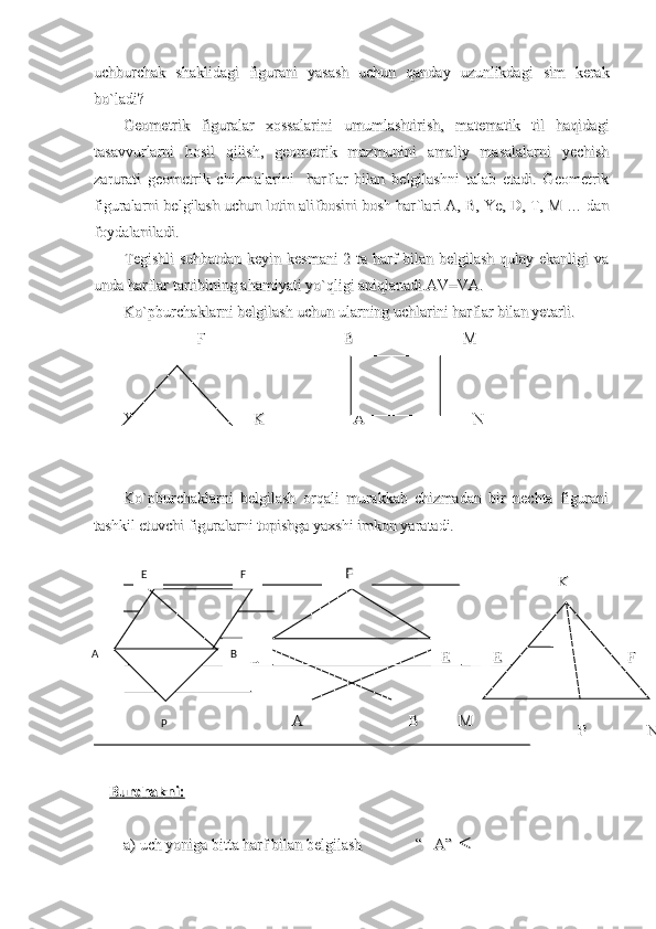 uchburchak   shaklidagi   figurani   yasash   uchun   qanday   uzunlikdagi   sim   kerakuchburchak   shaklidagi   figurani   yasash   uchun   qanday   uzunlikdagi   sim   kerak
bo`ladi?bo`ladi?
Geometrik   figuralar   xossalarini   umumlashtirish,   matematik   til   haqidagiGeometrik   figuralar   xossalarini   umumlashtirish,   matematik   til   haqidagi
tasavvurlarni   hosil   qilish,   geometrik   mazmunini   amaliy   masalalarni   yechishtasavvurlarni   hosil   qilish,   geometrik   mazmunini   amaliy   masalalarni   yechish
zarurati   geometrik   chizmalarini     harflar   bilan   belgilashni   talab   etadi.   Geometrikzarurati   geometrik   chizmalarini     harflar   bilan   belgilashni   talab   etadi.   Geometrik
figuralarni belgilash uchun lotin alifbosini bosh harflari A, B, Ye, D, T, M … danfiguralarni belgilash uchun lotin alifbosini bosh harflari A, B, Ye, D, T, M … dan
foydalaniladi.foydalaniladi.
Tegishli  suhbatdan keyin kesmani  2 ta harf bilan belgilash qulay ekanligi vaTegishli  suhbatdan keyin kesmani  2 ta harf bilan belgilash qulay ekanligi va
unda harflar tartibining ahamiyati yo`qligi aniqlanadi.AV=VA.unda harflar tartibining ahamiyati yo`qligi aniqlanadi.AV=VA.
Ko`pburchaklarni belgilash uchun ularning uchlarini harflar bilan yetarli.Ko`pburchaklarni belgilash uchun ularning uchlarini harflar bilan yetarli.
                   F                                    B                            M                   F                                    B                            M
                                                                                                            
Ye                             K                       A                            NYe                             K                       A                            N
                                              
Ko`pburchaklarni   belgilash   orqali   murakkab   chizmadan   bir   nechta   figuraniKo`pburchaklarni   belgilash   orqali   murakkab   chizmadan   bir   nechta   figurani
tashkil etuvchi figuralarni topishga yaxshi imkon yaratadi.                              tashkil etuvchi figuralarni topishga yaxshi imkon yaratadi.                              
                                                                                                                                                              
                                                                                                                                                                              
                                                                              
                                                                                                                                                        
                                                                                                                                                                                                                                                    
                                                                  
                                                                                                                                                                                                
                                                                                                                                                                                                                                  
        
Burchakni:Burchakni:
                                                                                                                                                                                                          
a) uch yoniga bitta harf bilan belgilash              “   A”  a) uch yoniga bitta harf bilan belgilash              “   A”   E F
A B
P     F    F
  
DD
   A   A
BB EE KK
  
  
 E E
FF
MM
PP
NN 