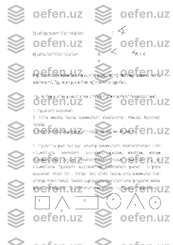                                                                                                                                                                         
b) uchiga raqam bilan belgilash                           1         b) uchiga raqam bilan belgilash                           1         
                                                             B                                                             B
v) uchta harf bilan belgilash                   Av) uchta harf bilan belgilash                   A
         A B K         A B K
                                                        K                                                              K      
5  5  
§§
. Geometrik kattaliklar (uzunlik, yuza, hajm) haqidagi tasavvurlarni,. Geometrik kattaliklar (uzunlik, yuza, hajm) haqidagi tasavvurlarni,
kesmalarni, figuralar yuzlari va hajmlarini o`rganish.kesmalarni, figuralar yuzlari va hajmlarini o`rganish.
Figuraning yuzi va yuza o`lchov birliklari bilan tanishtirish metodikasi.Figuraning yuzi va yuza o`lchov birliklari bilan tanishtirish metodikasi.
1. Figuralarni taqqoslash.1. Figuralarni taqqoslash.
2.   Birlik   kvadrat   haqida   tasavvurlarni   shakllantirish.   Kvadrat   Santimetr.2.   Birlik   kvadrat   haqida   tasavvurlarni   shakllantirish.   Kvadrat   Santimetr.
Paletka.Paletka.
3. To`g`ri to`rtburchakning yuzini topish kv. sm, kv. dm, kv. m.3. To`g`ri to`rtburchakning yuzini topish kv. sm, kv. dm, kv. m.
1.   Figuraning   yuzi   haqidagi   umumiy   tasavvurlarni   shakllantirishdan   oldin1.   Figuraning   yuzi   haqidagi   umumiy   tasavvurlarni   shakllantirishdan   oldin
o`quvchilarda   kesmalarni   taqqoslash,   «katta»,   «kichik»,   «teng»o`quvchilarda   kesmalarni   taqqoslash,   «katta»,   «kichik»,   «teng»
munosabatlarini   qanday   o`zlashtirishlarini   aniqlash   muhimdir.   Bu   ishmunosabatlarini   qanday   o`zlashtirishlarini   aniqlash   muhimdir.   Bu   ish
o`quvchilarda   figuralarni   taqqoslash   va   predmetlarni   yuzlari     bo`yichao`quvchilarda   figuralarni   taqqoslash   va   predmetlarni   yuzlari     bo`yicha
taqqoslash   ishlari   bir   –   biridan   farq   qilishi   haqida   aniq   tasavvurlar   hosiltaqqoslash   ishlari   bir   –   biridan   farq   qilishi   haqida   aniq   tasavvurlar   hosil
qilishga imkon beradi. Dastlab quyidagicha mashqlarni amaliy bajarish kerak:qilishga imkon beradi. Dastlab quyidagicha mashqlarni amaliy bajarish kerak:
katakli qog`ozga turli figuralar chizing va qirqing. Bu figuralarni taqqoslang.katakli qog`ozga turli figuralar chizing va qirqing. Bu figuralarni taqqoslang.
   1
  
2           3
   5    6   4 