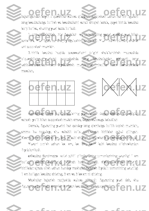 bajarilgandan keyin o`quvchilar xulosa qiladilar: taqqoslash uchun har bir figuranibajarilgandan keyin o`quvchilar xulosa qiladilar: taqqoslash uchun har bir figurani
teng kvadratlarga bo`lish va kvadratlarni sanab chiqish kerak, qaysi birida kvadratteng kvadratlarga bo`lish va kvadratlarni sanab chiqish kerak, qaysi birida kvadrat
ko`p bo`lsa, shuning yuzi katta bo`ladi.ko`p bo`lsa, shuning yuzi katta bo`ladi.
1.   Umumlashtirish.   Biz   figuralar     va   narsalarning   yangi   xossasi   yuz   bilan1.   Umumlashtirish.   Biz   figuralar     va   narsalarning   yangi   xossasi   yuz   bilan
tanishdik. Yuz figura qancha joy egalashini ko`rsatadi. Yuz – bu miqdordir, chunkitanishdik. Yuz figura qancha joy egalashini ko`rsatadi. Yuz – bu miqdordir, chunki
uni taqqoslash mumkin.uni taqqoslash mumkin.
2.Birlik   kvadrat   haqida   tasavvurlarni   to`g`ri   shakllantirish   maqsadida2.Birlik   kvadrat   haqida   tasavvurlarni   to`g`ri   shakllantirish   maqsadida
o`quvchilarga   yuzlarni   taqqoslashda   teng   kvadratlardan   tashqarii   tengo`quvchilarga   yuzlarni   taqqoslashda   teng   kvadratlardan   tashqarii   teng
uchburchaklardan   ham   foydalanish   mumkinligi   misollar   bilan   tushuntiriladiuchburchaklardan   ham   foydalanish   mumkinligi   misollar   bilan   tushuntiriladi
masalan, masalan, 
                                                                                                                          
rasmlardagi   qaysi   to`rtburchakning   yuzi   katta?   degan   savolga   o`quvchilarrasmlardagi   qaysi   to`rtburchakning   yuzi   katta?   degan   savolga   o`quvchilar
sanash  yo`li bilan taqqoslash mukin emas, degan xulosaga keladilar. sanash  yo`li bilan taqqoslash mukin emas, degan xulosaga keladilar. 
Demak,   figuraning   yuzini   har   qanday   teng   qismlarga   bo`lib   topish   mumkin,Demak,   figuraning   yuzini   har   qanday   teng   qismlarga   bo`lib   topish   mumkin,
ammo   bu   noqulay,   shu   sababli   to`la   aniqlangan   birliklar   qabul   qilingan.ammo   bu   noqulay,   shu   sababli   to`la   aniqlangan   birliklar   qabul   qilingan.
Kesmallarni o`lchashni sm, dm, m kabi chiziqli o`lchovlar bilan amalga oshiriladi.Kesmallarni o`lchashni sm, dm, m kabi chiziqli o`lchovlar bilan amalga oshiriladi.
Yuzani   topish   uchun   kv.   sm,   kv.   dm,   kv.m   kabi   kvadrat   o`lchovlardanYuzani   topish   uchun   kv.   sm,   kv.   dm,   kv.m   kabi   kvadrat   o`lchovlardan
foydalaniladi.foydalaniladi.
«Kvadrat   Santimetr»    so`zi   tahlil   qilinib,   uning  tomonlarining  uzunligi   1   sm«Kvadrat   Santimetr»    so`zi   tahlil   qilinib,   uning  tomonlarining  uzunligi   1   sm
bo`lgan   kvadrat   ekanligiga   ishonch   hosil   qilinadi.   Kvadrat   birlikni   chiziqlibo`lgan   kvadrat   ekanligiga   ishonch   hosil   qilinadi.   Kvadrat   birlikni   chiziqli
birlikdan ajrata olish uchun bunday mashqlar bajarish foydali: tomonining uzunligibirlikdan ajrata olish uchun bunday mashqlar bajarish foydali: tomonining uzunligi
1 sm bo`lgan kvadrat chizing, 3 sm va 3 kv.sm ni chizing. 1 sm bo`lgan kvadrat chizing, 3 sm va 3 kv.sm ni chizing. 
Mashqlar   bajarish   natijasida   xulosa   qilinadi:   figuraning   yuzi   deb,   shuMashqlar   bajarish   natijasida   xulosa   qilinadi:   figuraning   yuzi   deb,   shu
figuraning bo`linishi mumkin bo`lgan kvadratlar soniga aytiladi.figuraning bo`linishi mumkin bo`lgan kvadratlar soniga aytiladi. 