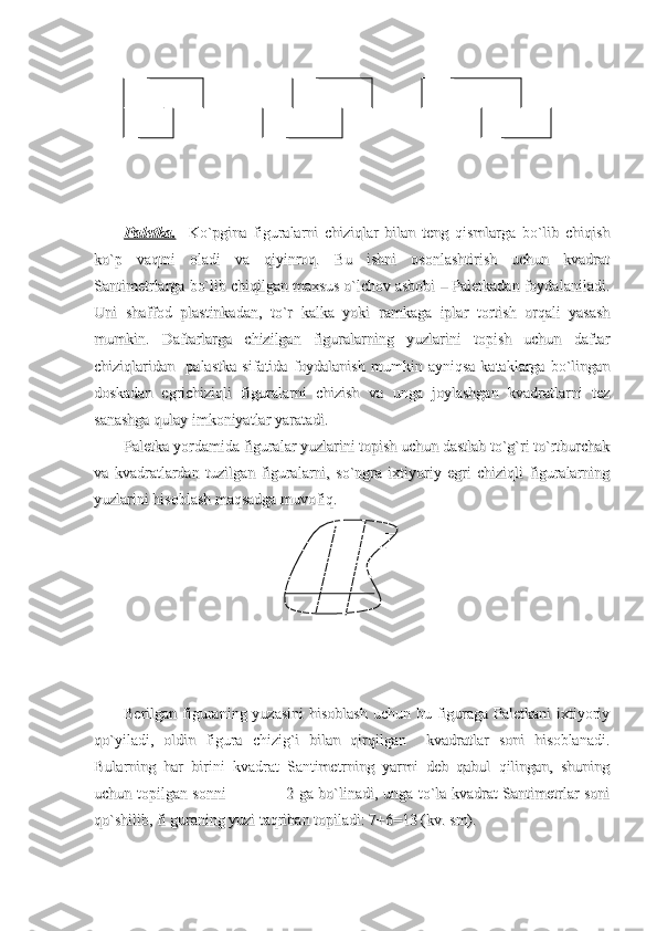                                                                                                                                                                           
                                                                              
                                                                                                                                                  
Paletka.Paletka.
    Ko`pgina   figuralarni   chiziqlar   bilan   teng   qismlarga   bo`lib   chiqish    Ko`pgina   figuralarni   chiziqlar   bilan   teng   qismlarga   bo`lib   chiqish
ko`p   vaqtni   oladi   va   qiyinroq.   Bu   ishni   osonlashtirish   uchun   kvadratko`p   vaqtni   oladi   va   qiyinroq.   Bu   ishni   osonlashtirish   uchun   kvadrat
Santimetrlarga bo`lib chiqilgan maxsus o`lchov asbobi – Paletkadan foydalaniladi.Santimetrlarga bo`lib chiqilgan maxsus o`lchov asbobi – Paletkadan foydalaniladi.
Uni   shaffod   plastinkadan,   to`r   kalka   yoki   ramkaga   iplar   tortish   orqali   yasashUni   shaffod   plastinkadan,   to`r   kalka   yoki   ramkaga   iplar   tortish   orqali   yasash
mumkin.   Daftarlarga   chizilgan   figuralarning   yuzlarini   topish   uchun   daftarmumkin.   Daftarlarga   chizilgan   figuralarning   yuzlarini   topish   uchun   daftar
chiziqlaridan     palastka   sifatida   foydalanish   mumkin   ayniqsa   kataklarga   bo`linganchiziqlaridan     palastka   sifatida   foydalanish   mumkin   ayniqsa   kataklarga   bo`lingan
doskadan   egrichiziqli   figuralarni   chizish   va   unga   joylashgan   kvadratlarni   tezdoskadan   egrichiziqli   figuralarni   chizish   va   unga   joylashgan   kvadratlarni   tez
sanashga qulay imkoniyatlar yaratadi.sanashga qulay imkoniyatlar yaratadi.
Paletka yordamida figuralar yuzlarini topish uchun dastlab to`g`ri to`rtburchakPaletka yordamida figuralar yuzlarini topish uchun dastlab to`g`ri to`rtburchak
va   kvadratlardan   tuzilgan   figuralarni,   so`ngra   ixtiyoriy   egri   chiziqli   figuralarningva   kvadratlardan   tuzilgan   figuralarni,   so`ngra   ixtiyoriy   egri   chiziqli   figuralarning
yuzlarini hisoblash maqsadga muvofiq.yuzlarini hisoblash maqsadga muvofiq.
Berilgan figuraning yuzasini  hisoblash  uchun bu figuraga Paletkani  ixtiyoriyBerilgan figuraning yuzasini  hisoblash  uchun bu figuraga Paletkani  ixtiyoriy
qo`yiladi,   oldin   figura   chizig`i   bilan   qirqilgan     kvadratlar   soni   hisoblanadi.qo`yiladi,   oldin   figura   chizig`i   bilan   qirqilgan     kvadratlar   soni   hisoblanadi.
Bularning   har   birini   kvadrat   Santimetrning   yarmi   deb   qabul   qilingan,   shuningBularning   har   birini   kvadrat   Santimetrning   yarmi   deb   qabul   qilingan,   shuning
uchun topilgan sonni                       2 ga bo`linadi, unga to`la kvadrat Santimetrlar soniuchun topilgan sonni                       2 ga bo`linadi, unga to`la kvadrat Santimetrlar soni
qo`shilib, fi guraning yuzi taqriban topiladi: 7+6=13 (kv. sm).qo`shilib, fi guraning yuzi taqriban topiladi: 7+6=13 (kv. sm). 